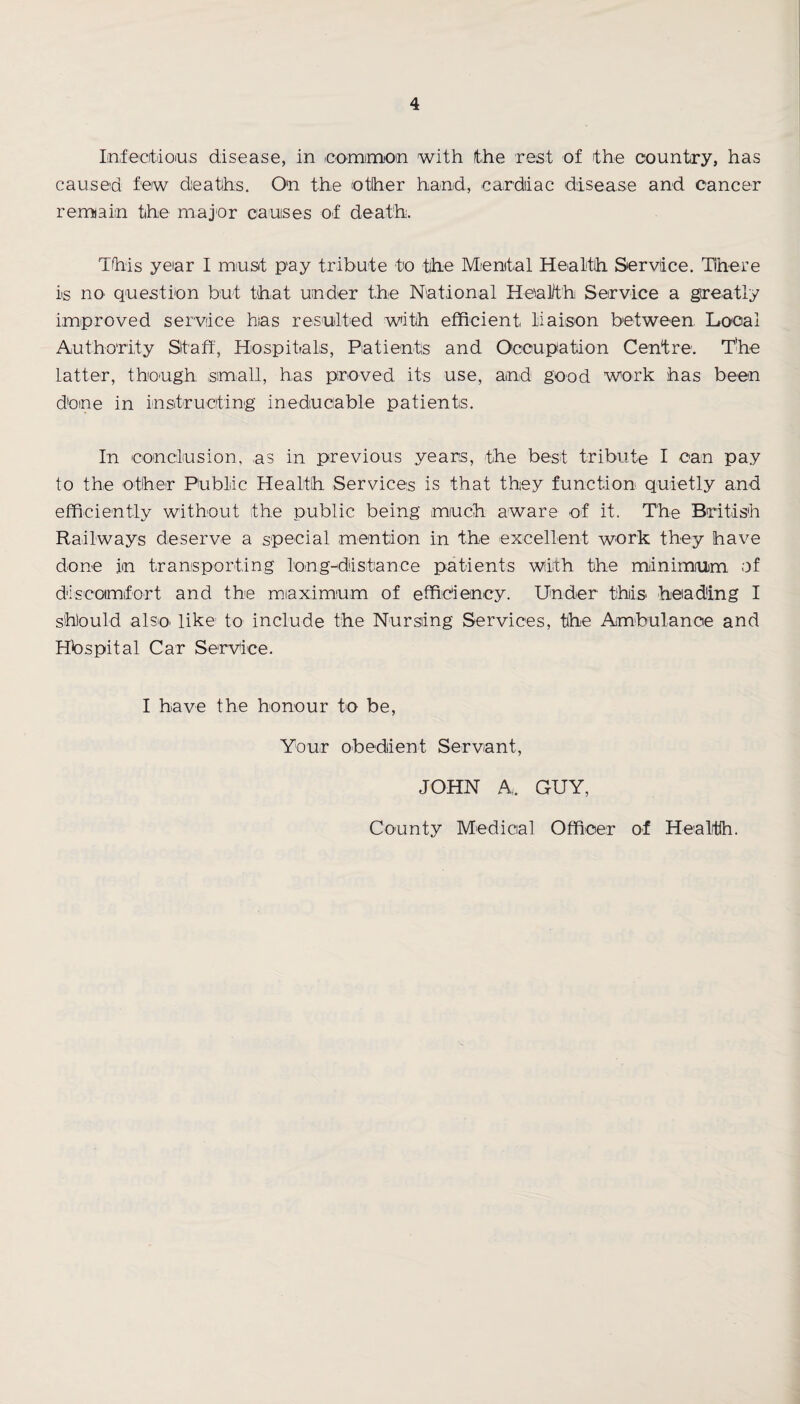 Infectious disease, in common with the rest of the country, has caused few deaths. On the other hand, cardiac disease and cancer remain the major causes of death. This year I must pay tribute to the Mental Health Service. Tibere is no question but that under the National Health Service a greatly improved service has resulted with efficient liaison between Local Authority Staff, Hospitals, Patients and Occupation Centre. The latter, though small, has proved its use, and good work has been done in instructing ineducable patients. In conclusion, as in previous years, the best tribute I can pay to the other Public Health Services is that they function quietly and efficiently without the public being much aware of it. The British Railways deserve a special mention in the excellent work they have done in transporting long-distance patients with the minimum, of discomfort and the maximum of efficiency. Under this heading I should also, like to include the Nursing Services, the Ambulance and Hospital Car Service. I have the honour to be, Your obedient Servant, JOHN A. GUY, County Medical Officer of Health.