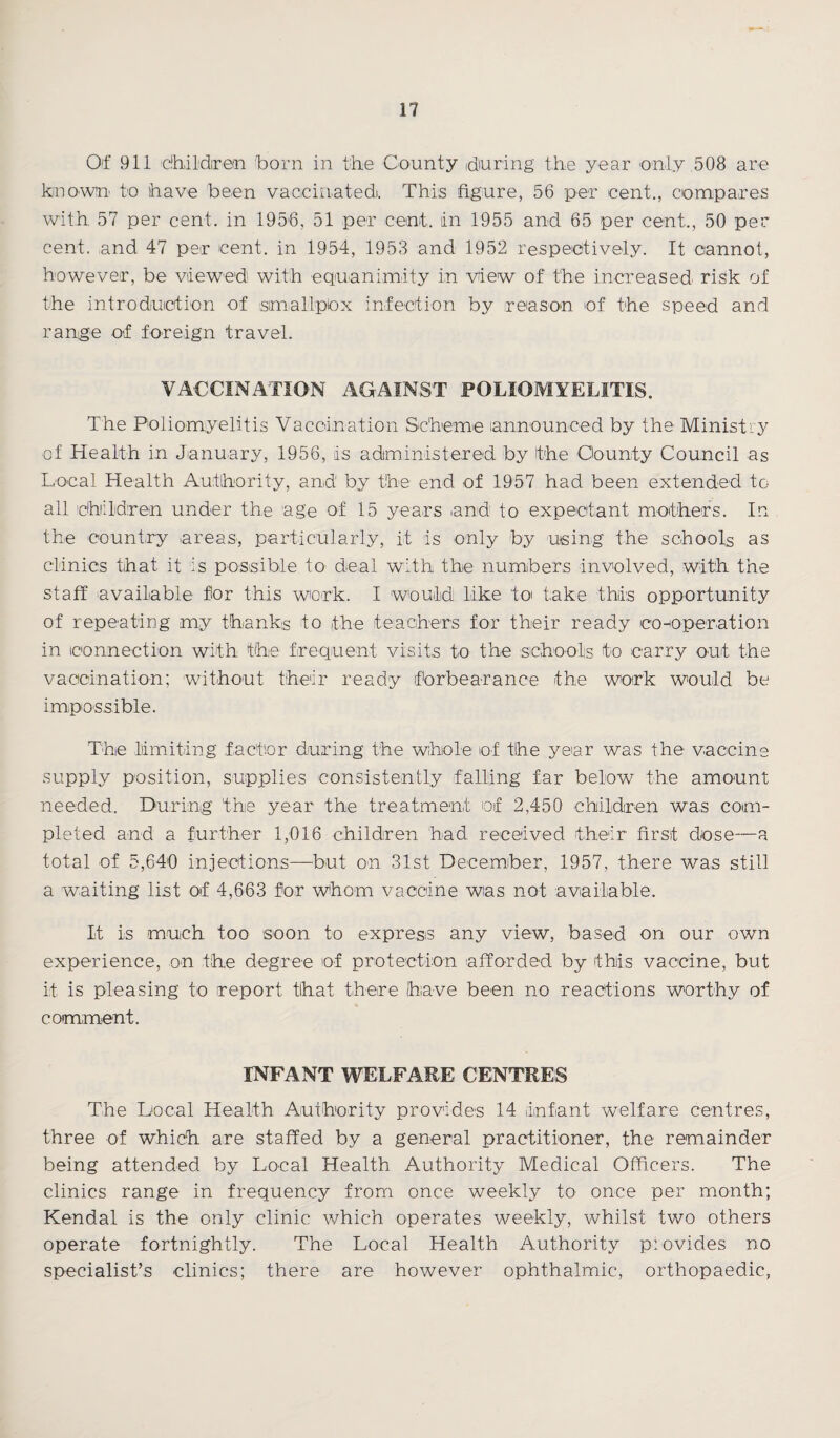 Of 911 tihildirein born in the County during the year only 508 are kin own.' to have been vaccinated. This figure, 56 per cent., compares with 57 per cent, in 1956, 51 per cent, in 1955 and 65 per cent,, 50 per cent, and 47 per cent, in 1954, 1953 and 1952 respectively. It cannot, however, be viewed with equanimity in view of the increased risk of the introduction of simallpbx infection by reason of the speed and range of foreign travel. VACCINATION AGAINST POLIOMYELITIS. The Poliomyelitis Vaccination Scheme announced by the Ministry of Health in January, 1956, is administered by the Oo-unty Council as Local Health Authority, and by the end of 1957 had been extended to all children under the age of 15 years and' to expectant mothers. In the country areas, particularly, it is only by using the schools as clinics that it is possible to' deal with the numbers involved, with the staff available for this work. I would like to take this opportunity of repeating my thanks to the teachers for their ready co-operation in connection with the frequent visits to the schools to carry out the vaccination; without their ready forbearance the work would be impossible. The limiting factor during the whole of the year was the vaccine supply position, supplies consistently falling far below the amount needed. During the year the treatment of 2,450 children was com¬ pleted and a further 1,016 children had received their first dose—a total of 5,640 injections—but on 31st December, 1957, there was still a waiting list of 4,663 for whom vaccine was not available. It is much too soon to express any view, based on our own experience, on the degree of protection afforded by this vaccine, but it is pleasing to report that there have been no reactions worthy of comment. INFANT WELFARE CENTRES The Local Health Authority provides 14 infant welfare centres, three of which are staffed by a general practitioner, the remainder being attended by Local Health Authority Medical Officers. The clinics range in frequency from once weekly to once per month; Kendal is the only clinic which operates weekly, whilst two others operate fortnightly. The Local Health Authority provides no specialist’s clinics; there are however ophthalmic, orthopaedic,