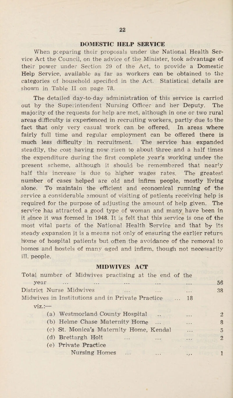 DOMESTIC HELP SERVICE When preparing their proposals under the National Health Ser¬ vice Act the Council, on the advice of the Minister, took advantage of their power under Section 29 of the Act, to provide a Domestic Help Service, available as far as workers can be obtained to the categories of household specified in the Act. Statistical details are shown im Table II on page 78. The detailed day-to-day administration of this service is carried out by the Superintendent Nursing Officer and her Deputy. The majority of the requests for help are met, although in one or two rural areas difficulty is experienced in recruiting workers, partly due to the fact that only very casual work can be offered. In areas where fairly full time and regular employment can be offered there is much less difficulty in recruitment. The service has expanded steadily, the cost having now risen to about three and a half times the expenditure during the first complete year’s working under the present scheme, although it should be remembered that nearly half this increase isi due to higher wages rates. The greatest number of -cases helped are old and infirm people, mostly living alone. To maintain the efficient and economical running of the service a considerable amount of visiting of patients receiving help is required for the purpose of adjusting the amount of help given. The service has attracted a good type of woman and many have been in it since it was formed in 1948. It is felt that this service is one of the most vital parts of the National Health Service and that by its sfea-diy expansion it is a means not only of ensuring the earlier return home of hospital patients but often the avoidance of the removal to homes and hostels of many aged and infirm, though not necessarily ill, people. MIDWIVES ACT Total number of Midwives practising at the end of the year ... ... ... ... ... 56 District Nurse Midwives ... ... ... 28 Midwives in Institutions and in Private Practice ... 18 viz.:— (a) Westmorland County Hospital .. ... 2 (b) Helime Chase Maternity Home ... ... 8 (e) St. Monica’s Maternity Home, Kendal ... 5 (id) Brett argh Holt ... ... ... 2 (e) Private Practice Nursing Homes ... ... ... 1