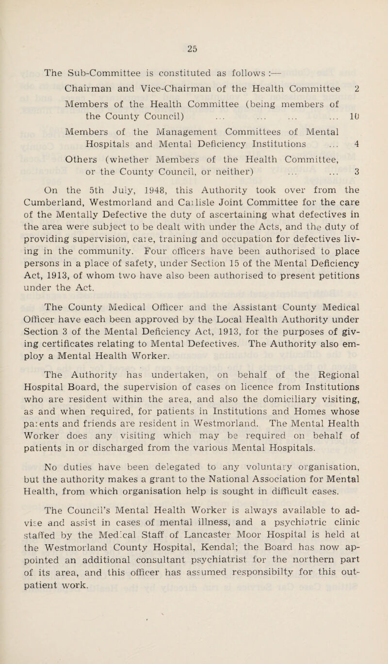 The Sub-Committee is constituted as follows :— Chairman and Vice-Chairman of the Health Committee 2 Members of the Health Committee (being members of the County Council) ... ... ... ... 10 Members of the Management Committees of Mental Hospitals and Mental Deficiency Institutions ... 4 Others (whether Members of the Health Committee, or the County Council, or neither) ... ... 3 On the 5th July, 1948, this Authority took over from the Cumberland, Westmorland and Cai lisle Joint Committee for the care of the Mentally Defective the duty of ascertaining what defectives in the area were subject to be dealt with under the Acts, and the duty of providing supervision, care, training and occupation for defectives liv¬ ing in the community. Four officers have been authorised to place persons in a place of safety, under Section 15 of the Mental Deficiency Act, 1913, of whom two have also been authorised to present petitions under the Act. The County Medical Officer and the Assistant County Medical Officer have each been approved by the Local Health Authority under Section 3 of the Mental Deficiency Act, 1913, for the purposes of giv¬ ing certificates relating to Mental Defectives. The Authority also em¬ ploy a Mental Health Worker. The Authority has undertaken, on behalf of the Regional Hospital Board, the supervision of cases on licence from Institutions who are resident within the area, and also the domiciliary visiting, as and when required, for patients in Institutions and Homes whose paients and friends are resident in Westmorland. The Mental Health Worker does any visiting which may be required on behalf of patients in or discharged from the various Mental Hospitals. No duties have been delegated to any voluntary organisation, but the authority makes a grant to the National Association for Mental Health, from which organisation help is sought in difficult cases. The Council’s Mental Health Worker is always available to ad¬ vise and assist in cases of mental illness, and a psychiatric clinic staffed by the Medical Staff of Lancaster Moor Hospital is held at the Westmorland County Hospital, Kendal; the Board has now ap¬ pointed an additional consultant psychiatrist for the northern part of its area, and this officer has assumed responsibilty for this out¬ patient work.