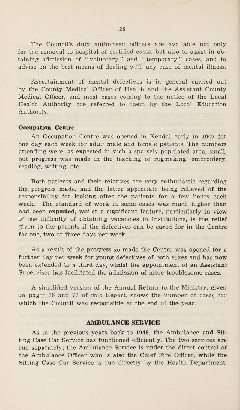 The Council’s duly authorised officers are available not only for the removal to hospital of certified cases, but also to assist in ob¬ taining admission of “ voluntary ” and “ temporary ” cases, and to advise on the best means of dealing with any case of mental illness. Ascertainment of mental defectives is in general carried out by the County Medical Officer of Health and the Assistant County Medical Officer, and most cases coming to the notice of the Local Health Authority are referred to them by the Local Education Authority. Occupation Centre An Occupation Centre was opened in Kendal early in 1949 for one day each week for adult male and female patients. The numbers attending were, as expected in such a sparsely populated area, small, but progress was made in the teaching of rugmaking, embroidery, reading, writing, etc. Both patients and their relatives are very enthusiastic regarding the progress made, and the latter appreciate being relieved of the responsibility for looking after the patients for a few hours each week. The standard of work in some cases was much higher than had been expected, whilst a significant feature, particularly in view of the difficulty of obtaining viacancies in Institutions, is the relief given to the parents if the defectives can be cared for in the Centre for one, two or three days- per week. As a result of the progress so made the Centre was opened for a further day per week for young defectives of both sexes and has now been extended to a third day, whilst the appointment of an Assistant Supervisor has facilitated the admission of more troublesome cases. A simplified version of the Annual Return to the Ministry, given on pages 76 and 77 of this Report, shows the number of cases for which the Council was responsible at the end of the year. AMBULANCE SERVICE As in the previous years back to 1948, the Ambulance and Sit¬ ting Case Car Service has functioned efficiently. The two services are run separately; the Ambulance Service is under the direct control of the Ambulance Officer who is also the Chief Fire Officer, while the Sitting Case Car Service is run directly by the Health Department.