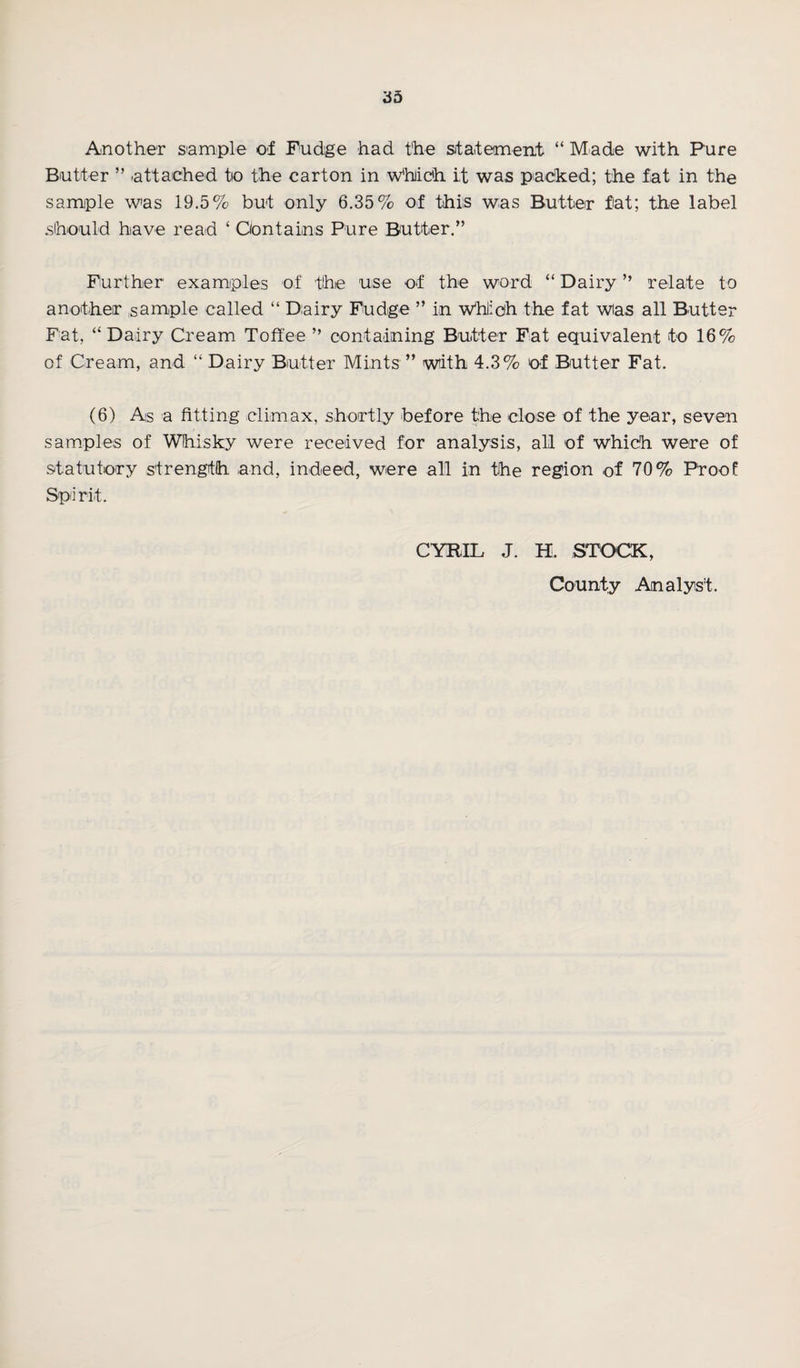 Another sample of Fudge had the statement “Made with Pure Butter ” attached to the carton in which it was packed; the fat in the sample was 19.5% but only 6.35% of this was Butter fat; the label should have read ‘ Contains Pure Butter.” Further examples of the use of the word “ Dairy ” relate to another sample called “ Dairy Fudge ” in Which the fat wias all Butter Fat, “Dairy Cream Toffee ” containing Butter Fat equivalent to 16% of Cream, and “ Dairy Butter Mints ” with 4.3% of Butter Fat. (6) As a fitting climax, shortly before the close of the year, seven samples of Whisky were received for analysis, all of which were of statutory strength and, indeed, were all in the region of 70% Proof Spi rit. CYRIL J. H. STOCK, County Analyst.