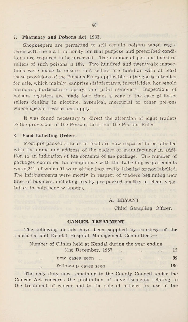 7. Pharmacy and Poisons Act, 1933. Shopkeepers are permitted to sell certain poisons when regis¬ tered with the local authority for that purpose and prescribed condi¬ tions are required to be observed. Tlhe number of persons listed ias sellers of such poisons is 189. Two hundred and twenty-six inspec¬ tions were made to ensure that sellers are familiar with at least those provisions of the Poisons Rules applicable to the goodfe intended for sale, which mainly comprise disinfectants, insecticides, household ammonia, horticultural sprays and paint removers. Inspections of poisons registers are mode four times a year in the case of listed sellers dealing in nicotine, .arsenical, mercurial or other poisons Where special restrictions apply. It was found necessary to direct the attention of eight traders to the provisions of the Poisons Lists and the Poisons Rules. 8. Food Labelling Orders. Most pre-packed articles of food are now required to be labelled with the name and address of the packer or manufacturer in addi¬ tion to am indication of the contents of the package. The number of packages examined for compliance with the Labelling (requirements was 6,241, of which 91 were either incorrectly labelled or not labelled. The infringements were mostly in respect of traders beginning new lines of business, including locally pre-packed poultry or clean vege¬ tables in polythene wrappers. A. BRYANT, Chief Sampling Officer. CANCER TREATMENT The following details have been supplied by courtesy of the Lancaster and Kendal Hospital Management Committee :— Number of Clinics held at Kendal during the year ending 31st December, 1957 ... ... ... 12 ,, new cases seen ... ... ... ... 89 ,, follow-up cases seen ... ... ... 180 The only duty now remaining to the County Council under the Cancer Act concerns the prohibition of advertisements relating to the treatment of cancer and to the sale of articles for use in the