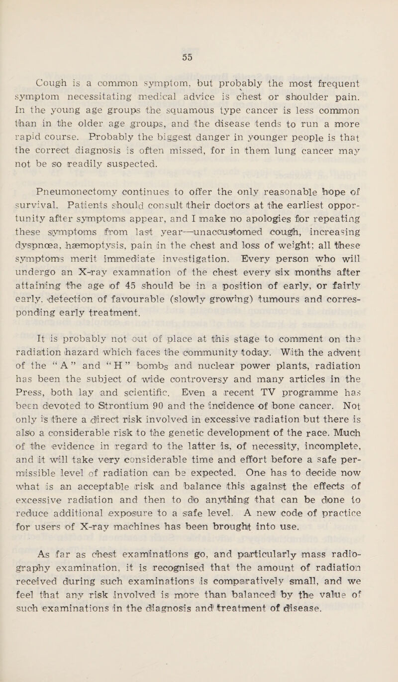 Cougih is a oomm'on symptom, but probably the most frequent v symptom necessitating medical advice is chest or shoulder pain. In the young age groups the squamous type cancer is less common than in the older age groups, and the disease tends to run a more rapid course. Probably the biggest danger in younger people is that the correct diagnosis is often missed, for in them lung cancer may not be so readily suspected. Pneumonectomy continues to offer the only reasonable hope of survival. Patients should consult their doctors at the earliest oppor¬ tunity after symptoms appear, and I make no apologies for repeating these symptoms from last year—unaccustomed cough, increasing dyspnoea, haemoptysis, pain in the chest and loss of weight; all these symptom's merit, immediate investigation. Every person who will undergo an X-ray examination of the chest every isiix months after attaining the age of 45 should be in a position of early, or fairly early, detection of favourable (slowly growing) tumours and corres¬ ponding early treatment. It is probably not out of place at this stage to comment on the radiation hazard which faces the community today. With the advent of the “ A ” and “ H ” bombs and nuclear power plants., radiation has been the subject of wide controversy and many articles in the Press, both lay and scientific. Even a recent TV programme has been devoted to Strontium 90 and the incidence of bone cancer. Not only is there a direct risk involved in excessive radiation but there is also a considerable risk to the genetic development of the race. Much of the evidence in regard to the latter is., of necessity, incomplete, and iit will take very considerable time and effort before a safe per¬ missible level of radiation can be expected. One has. to decide now what is an acceptable risk and balance this against the effects of excessive radiation and then to do anything that can be done to reduce additional exposure to a safe level. A new code of practice for users of X-ray machines, has been brought into use. As far as chest examinations go, and particularly mass radio¬ graphy examination, it is recognised that the amount of radiation received during such examinations is comparatively small, and we feel that any risk involved is more than balanced by the value of such examinations in the diagnosis and1 treatment of disease.