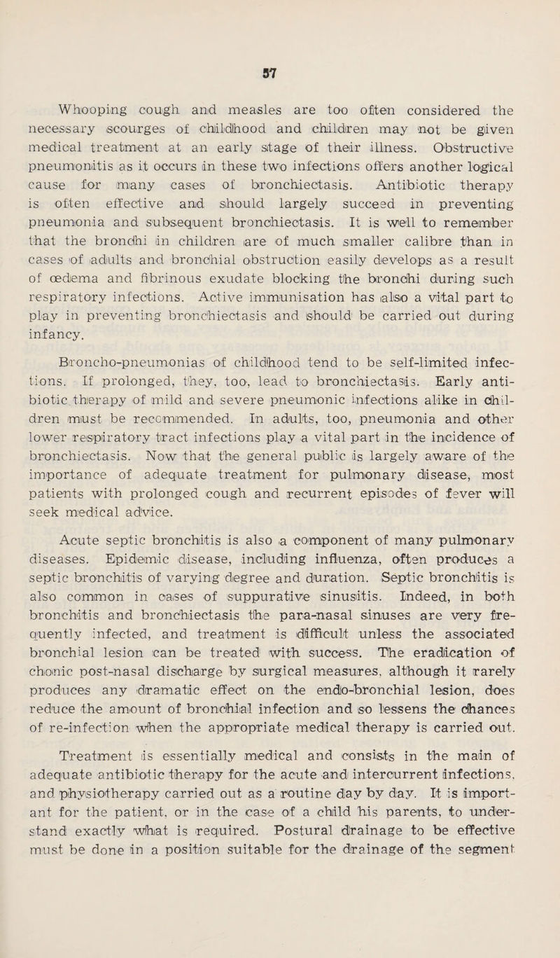 Whooping cough and measles are too often considered the necessary scourges of childhood and children may not be given medical treatment at an early stage of their illness. Obstructive pneumonitis as it occurs in these two infections offers another logical cause for many cases of bronchiectasis. Antibiotic therapy is often effective and should largely succeed in preventing pneumonia and subsequent bronchiectasis. It is well to remember that the brondhi in children are of much smaller calibre than in cases of adults and bronchial obstruction easily develops as a result of oedema and fibrinous exudate blocking the bronchi during such respiratory infections. Active immunisation has also a vital part to play in preventing bronchiectasis and should be carried out during infancy. Broncho-pneumonias of childlhood tend to be self-limited infec¬ tions. If prolonged, they, too, lead, to bronchiectasis. Early anti¬ biotic therapy of mild and severe pneumonic infections alike in chil¬ dren must be recommended. In adults, too, pneumonia and other lower respiratory tract infections play a vital part in the incidence of bronchiectasis. Now that the general public is largely aware of the importance of adequate treatment for pulmonary disease, most patients with prolonged cough and recurrent episodes of fever will seek medical advice. Acute septic bronchitis is also a component of many pulmonary diseases. Epidemic disease, including influenza, often produces a septic bronchitis of varying degree and duration. Septic bronchitis is also common in oases of suppurative sinusitis. Indeed, in both bronchitis and bronchiectasis the para-nasal sinuses are very fre¬ quently infected, and treatment is difficult unless the associated bronchial lesion can be treated with success. The eradication of chomic post-nasal discharge by surgical measures, although it rarely produces any dramatic effect on the endo-bronchial lesion, does reduce the amount of bronchial infection and so lessens the chances of re-infection when the appropriate medical therapy is carried out. Treatment is essentially medical and consists in the main of adequate antibiotic therapy for the acute andi intercurrent infections, and physiotherapy carried out as a routine day by day. It is import¬ ant for the patient, or in the case of a child his parents, to under¬ stand exactly what is required. Postural drainage to be effective must be done in a position suitable for the drainage of the segment