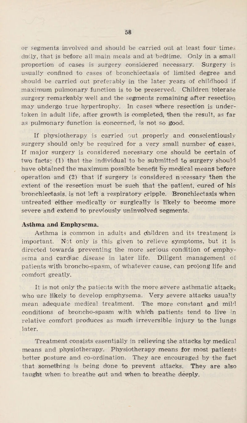 or segments involved and should be carried out at least four times daily, that is before all main meals and at bedtime. Oinly in a small proportion of cases is surgery considered necessary. Surgery is usually confined to cases of bronchiectasis of limited degree and should be carried out preferably in the later years of childhood if maximum pulmonary function is to be preserved. Children tolerate surgery remarkably well and the segments remaining after resection may undergo true hypertrophy. In cases where resection is under¬ taken in adult life, after growth is completed, then the result, as far as pulmonary function is concerned, is not so good. If physiotherapy is carried out properly and conscientiously surgery should only be required for a very small number of cases. If major surgery is considered necessary one should be certain of two facts; (1) that the individual to be submitted to surgery should have obtained the maximum possible benefit by medical means before operation and (2) that if surgery is considered necessary then the extent of the resection must be such that the patient, cured of his bronchiectasis, is not left a respiratory cripple. Bronchiectasis when untreated either medically or surgically is likely to become more severe and extend to previously uninviolved segments. Asthma and Emphysema. Asthma is common in adults and Children and its treatment is important. Not only is this given to relieve symptoms, but it is directed towards preventing the more serious condition of emphy¬ sema and cardiac disease in later life. Diligent management of patients with broncho-spasm, of whatever cause, can prolong life and comfort greatly. It is not only the patients with the more severe asthmatic attacks who are likely to develop emphysema. Very severe attacks usually mean adequate medical treatment. The more constant and mild conditions of broncho-spasm with which patients tend to live in relative comfort produces as much irreversible injury to the lungs later. Treatment consists essentially in relieving the attacks by medical means and physiotherapy. Physiotherapy means for most patients better posture and co-ordination. They are encouraged by the fact that something is being done to prevent attacks. They are also taught when to breathe out and when to breathe deeply.
