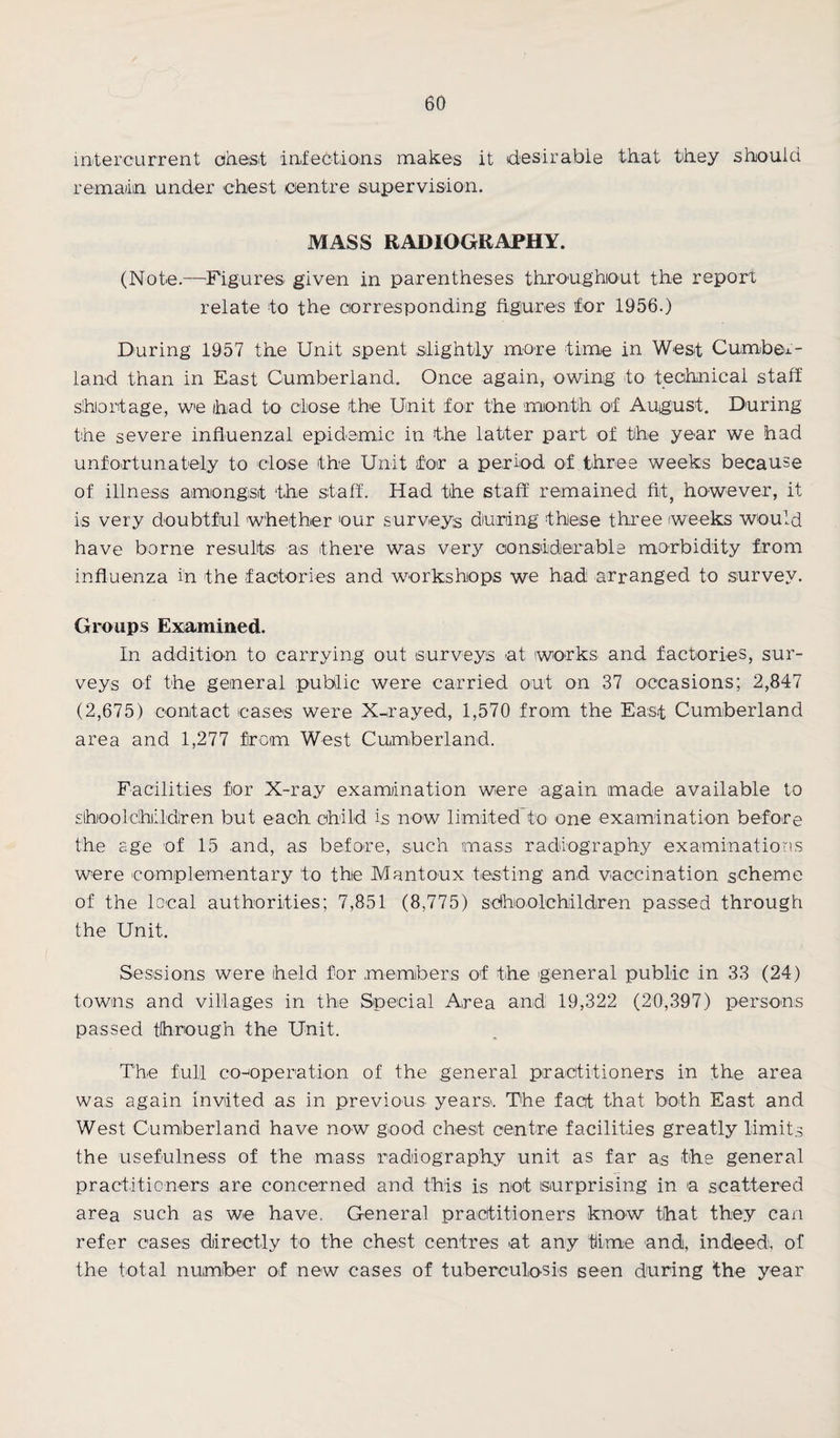 intercurrent chest infections makes it desirable that they should remain under chest centre supervision. MASS RADIOGRAPHY. (Note.—Figures given in parentheses throughout the report relate to the corresponding figures for 1956.) During 1957 the Unit spent slightly more time in West Cumber¬ land than in East Cumberland. Once again, owing to technical staff shortage, we had to close the Unit for the month of August. During the severe influenzal epidemic in the latter part of the year we had unfortunately to close the Unit for a period of three weeks because of illness amongst the staff. Had the staff remained fit, however, it is very doubtful whether our surveys during these three weeks would have borne results as there was very considerable morbidity from influenza in the factories and workshops we had arranged to survey. Groups Examined. In addition to carrying out surveys at works and factories, sur¬ veys of the general public were carried out on 37 occasions; 2,847 (2,675) contact cases were X-rayed, 1,570 from the East Cumberland area and 1,277 from West Cumberland. Facilities for X-ray examination were again made available to slhoolchildren but each child is now limited’to one examination before the sge of 15 and, as before, such mass radiography examinations were complementary to the Mantoux testing and vaccination scheme of the local authorities; 7,851 (8,775) schoolchildren passed through the Unit. Sessions were held for .members of the general public in 33 (24) towns and villages in the Special Area and 19,322 (20,397) persons passed through the Unit. The full co-operation of the general practitioners in the area was again invited as in previous years. The fact that both East and West Cumberland have now good chest centre facilities greatly limits the usefulness of the mass radiography unit as far as the general practitioners are concerned and this is not surprising in a scattered area such as we have. General practitioners know that they can refer cases directly to the chest centres at any time and, indeed, of the total number of new cases of tuberculosis seen during the year