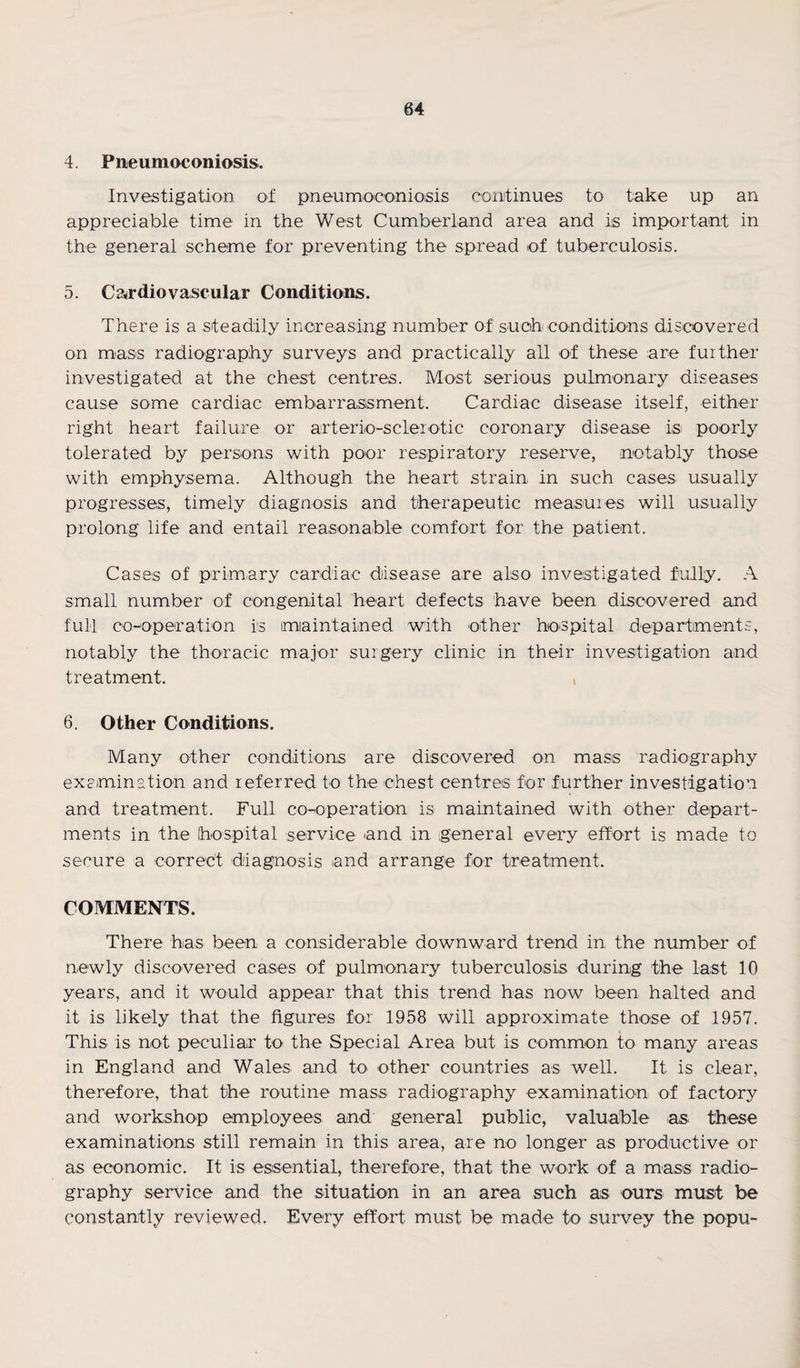4. Pneumoconiosis. Investigation of pneumoconiosis continues to take up an appreciable time in the West Cumberland area and is important in the general scheme for preventing the spread of tuberculosis. 5. Cardiovascular Conditions. There is a steadily increasing number of such conditions discovered on mass radiography surveys and practically ail of these are further investigated at the chest centres. Most serious pulmonary diseases cause some cardiac embarrassment. Cardiac disease itself, either right heart failure or arterio-sclerotic coronary disease is poorly tolerated by persons with poor respiratory reserve, notably those with emphysema. Although the heart strain in such cases usually progresses, timely diagnosis and therapeutic measures will usually prolong life and entail reasonable comfort for the patient. Cases of primary cardiac disease are also investigated fully. A small number of congenital heart defects have been discovered and full co-operation is maintained with other hospital departments, notably the thoracic major surgery clinic in their investigation and treatment. 6. Other Conditions. Many other conditions are discovered on mass radiography examination and referred to the chest centres for further investigation and treatment. Full cooperation is maintained with other depart¬ ments in the hospital service and in general every effort is made to secure a correct diagnosis and arrange for treatment. COMMENTS. There has been a considerable downward trend in the number of newly discovered cases of pulmonary tuberculosis during the last 10 years, and it would appear that this trend has now been halted and it is likely that the figures for 1958 will approximate those of 1957. This is not peculiar to the Special Area but is common to many areas in England and Wales and to other countries as well. It is clear, therefore, that the routine mass radiography examination of factory and workshop employees and general public, valuable as these examinations still remain in this area, are no longer as productive or as economic. It is essential, therefore, that the work of a mass radio¬ graphy service and the situation in an area such as ours must be constantly reviewed. Every effort must be made to survey the popu-