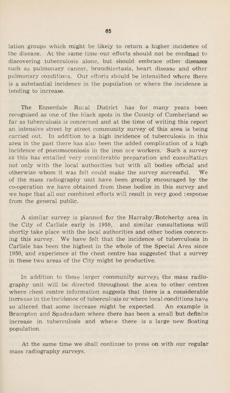 lation groups which might be likely to return a higher incidence of the disease. At the same time our efforts should not be confined to discovering tuberculosis alone, but should embrace other diseases such as pulmonary cancer, bronchiectasis, heart disease and other pulmonary conditions. Our efforts should be intensified where there is a substantial incidence in the population or where- the incidence is tending to increase. The Ennerdale Ruial District has for many years been recognised as one of the black spots in the County of Cumberland so far as tuberculosis is concerned and at the time of writing this report an intensive street by street community survey of this area is being carried out. In addition to a high incidence of tuberculosis in this area in the past there has also been the added complication of a high incidence of pneumoconiosis in the iron ore workers. Such a survey as this has entailed very considerable preparation and consultation not only with the local authorities but with all bodies official and otherwise whom it was felt could make the survey successful. We of the mass radiography unit have been greatly encouraged by the co-operation we have obtained from these bodies in this survey and we hope that all our combined efforts will result in very good response from the general public. A similar survey is planned for the Harraby/Botcherby area in the City of Carlisle early in 1959, and similar consultations will shortly take place with the local authorities and other bodies concern¬ ing this survey. We have felt that the incidence of tuberculosis in Carlisle has been the highest in the whole of the Special Area since 1950, and experience at the chest centre has suggested that a survey in these two areas of the City might be productive. In addition to these larger community surveys the mass radio¬ graphy unit will be directed throughout the area to other centres where chest centre information suggests that there is a considerable increase in the Incidence of tuberculosis or where local conditions have so altered that some increase might be expected. An example is Brampton and Spadeadam where there has been a small but definite increase in tuberculosis and where there is a large new floating population. At the same time we shall continue to press on with our regular mass radiography surveys.