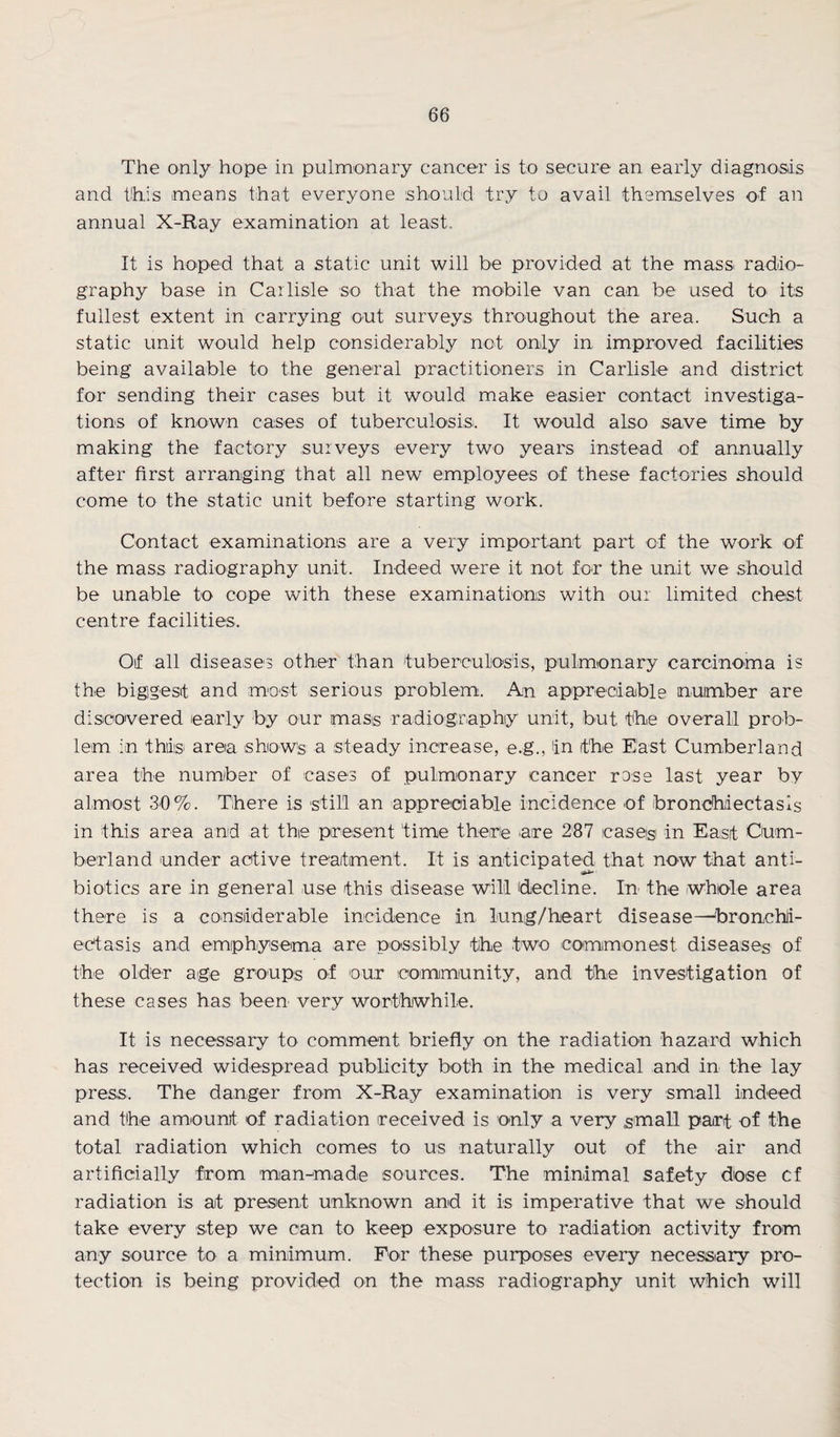 The only hope in pulmonary cancer is to secure an early diagnosis and this .means that everyone should try to avail themselves of an annual X-Ray examination at least. It is hoped that a static unit will be provided at the mass, radio¬ graphy base in Carlisle so that the mobile van can be used to its fullest extent in carrying out surveys throughout the area. Such a static unit would help considerably not only in improved facilities being available to the general practitioners in Carlisle and district for sending their cases but it would make easier contact investiga¬ tions of known cases of tuberculosis.. It would also save time by making the factory surveys every two years instead of annually after first arranging that all new employees of these factories should come to the static unit before starting work. Contact examinations are a very important part of the work of the mass radiography unit. Indeed were it not for the unit we should be unable to cope with these examinations with our limited chest centre facilities. Of all diseases other than tuberculosis, pulmonary carcinoma is the biggest and most serious problem. An appreciable number are discovered early by our mass radiography unit, but the overall prob¬ lem in this area shows a steady increase, e.g., in the East Cumberland area the number of cases of pulmonary cancer rose last year by almost 30%. There is still an appreciable incidence of bronchiectasis in this area and at the present time there .are 287 cases in East Cum¬ berland under active treatment. It is anticipated that now that anti- biotics are in general use this disease will (decline. In the whole area there is a considerable incidence in lung/heart disease—bronchi¬ ectasis and emphysema are possibly the two commonest diseases of the older age groups of our community, and the investigation of these cases has been very worthwhile. It is necessary to comment briefly on the radiation hazard which has received widespread publicity both in the medical and in the lay press. The danger from X-Ray examination is very small indeed and the amount of radiation received is only a very small part of the total radiation which comes to us naturally out of the air and artificially from man-made sources. The minimal safety dose cf radiation is at present unknown and it is imperative that we should take every step we can to keep exposure to radiation activity from any source to a minimum. For these purposes every necessary pro¬ tection is being provided on the mass radiography unit which will