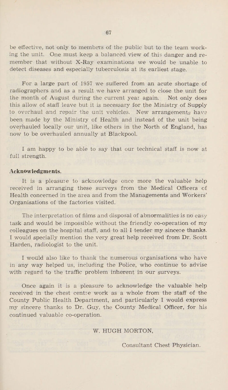 be effective, not only to members of the public but to the team work¬ ing the unit. One must keep a balanced view of /this danger and re¬ member that without X-Ray examinations we would be unable to detect diseases and especially tuberculosis at its earliest stage. For a large part of 1957 we suffered from an acute shortage of radiographers and as a result we have arranged to close the unit for the month of August during the current year again,. Not only does this allow of staff leave but it is necessary for the Ministry of Supply to overhaul and repair the unit vehicles,. New arrangements' have been made by the Ministry of Health and instead of the unit being overhauled locally our unit, like others in the North of England, has now to be overhauled annually at Blackpool. I am happy to be able to say that our technical staff is now at full strength. Acknowledgments. It is a pleasure to acknowledge once more the valuable help received in arranging these surveys from the Medical Officers of Health concerned in the area and from the Managements and Workers’ Organisations of the factories visited. T!he interpretation of filmis and disposal of abnormalities is no easy task and would be impossible without the friendly co-operation of my colleagues on the hospital staff, and to all I tender my sincere thanks. I would specially mention the very great help received from Dr. Scott Harden, radiologist to the unit. I would also like to thank the numerous organisations, who have in any way helped us, including the Police, who continue to advise with regard to the traffic problem inherent in our surveys. Once again it is a pleasure to acknowledge the valuable help received in the chest centre work as a whole from the staff of the County Public Health Department, and particularly I would express my sincere thanks to Dr. Guy, the County Medical Officer, for his continued valuable co-operation. W. HUGH MORTON,