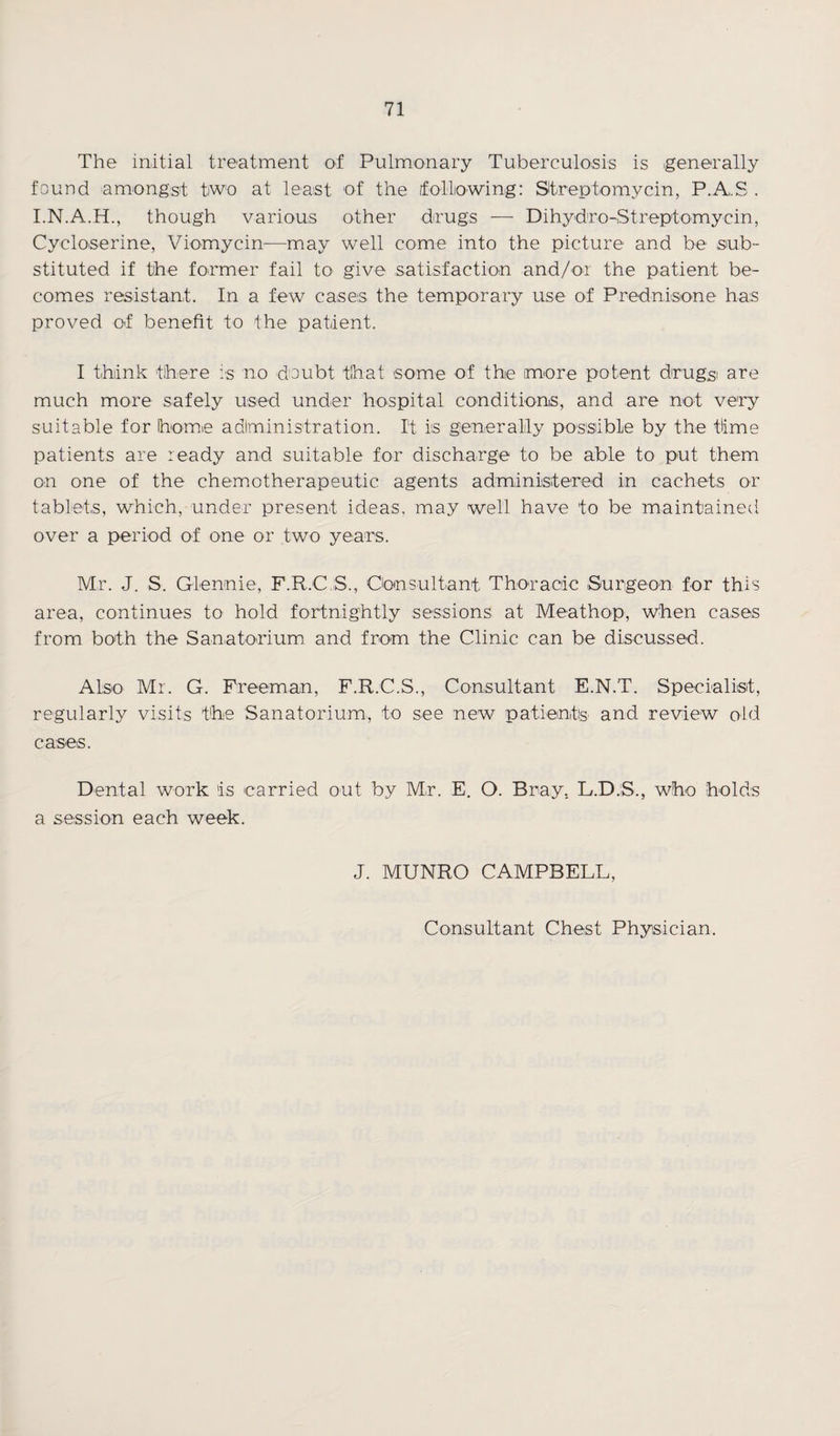 The initial treatment of Pulmonary Tuberculosis is generally found amongst two at least of the following: Streptomycin, P.A.S . I.N.A.H., though various other drugs — Dihydro-Streptomycin, Cycloserine, Viomycin-—may well come into the picture and be sub¬ stituted if the former fail to give satisfaction and/or the patient be¬ comes resistant. In a few cases the temporary use of Prednisone has proved of benefit to the patient. I think there is no doubt that some of the more potent drugs are much more safely used under hospital conditions, and are not very suitable for home adlministration. It is generally possible by the time patients are ready and suitable for discharge to be able to put them on one of the chemotherapeutic agents administered in cachets or tablets, which, under present ideas, may well have to be maintained over a period of one or two years. Mr. J. S. Glennie, F.R.C S., Consultant. Thoracic Surgeon for this area, continues to hold fortnightly sessions at Meathop, when cases from both the Sanatorium and from the Clinic can be discussed. Also Mr. G. Freeman, F.R.C.S., Consultant E.N.T. Specialist, regularly visits the Sanatorium, to see new patients' and review old cases. Dental work is carried out by Mr. E. O. Bray. L.D.S., who holds a session each week. J. MUNRO CAMPBELL,