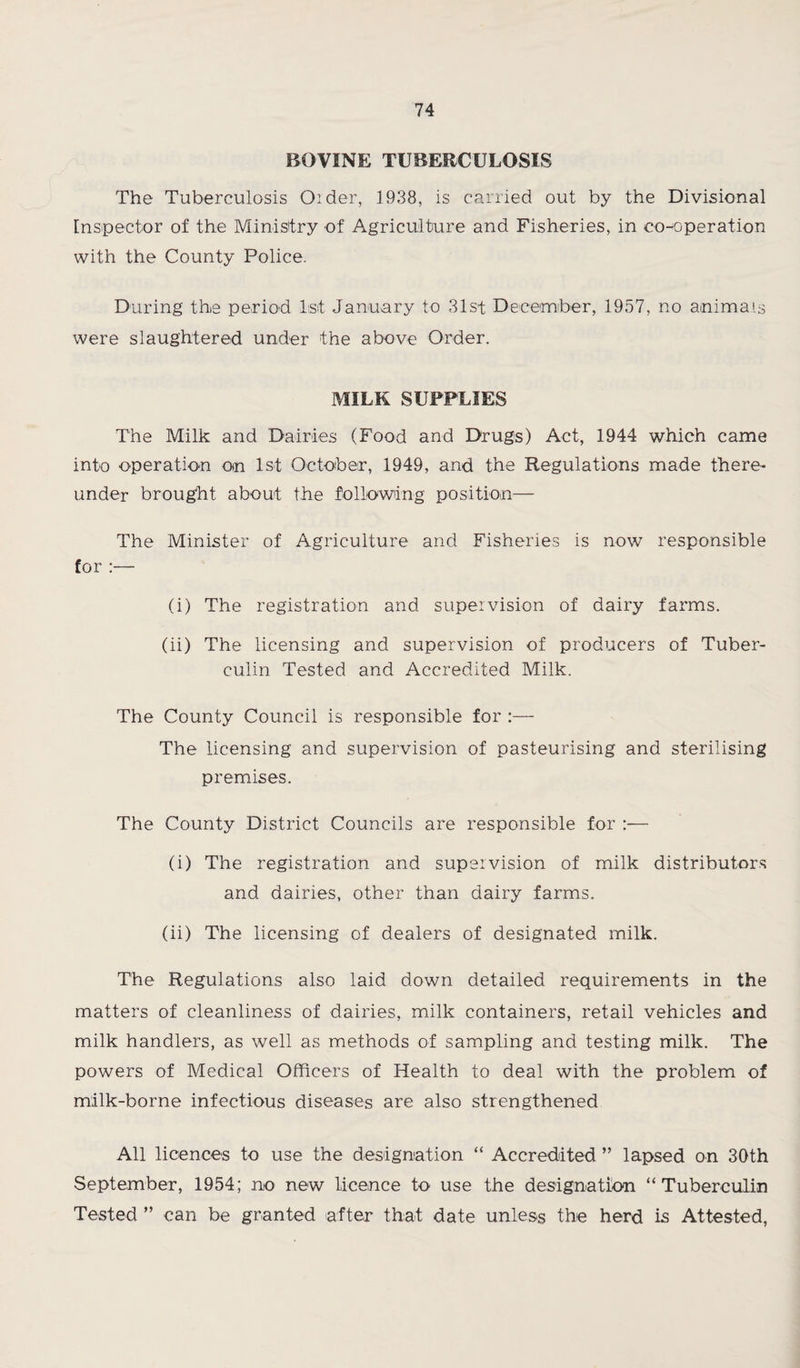 BOVINE TUBERCULOSIS The Tuberculosis Older, 1938, is carried out by the Divisional Inspector of the Ministry of Agriculture and Fisheries, in co-operation with the County Police. During the period 1st January to 31st December, 1957, no animals were slaughtered under the above Order. MILK SUPPLIES The Milk and Dairies (Food and Drugs) Act, 1944 which came into operation on 1st October, 1949, and the Regulations made there¬ under brought about the following position— The Minister of Agriculture and Fisheries is now responsible for :— (i) The registration and supervision of dairy farms. (ii) The licensing and supervision of producers of Tuber¬ culin Tested and Accredited Milk. The County Council is responsible for :— The licensing and supervision of pasteurising and sterilising premises. The County District Councils are responsible for :— (i) The registration and supervision of milk distributors and dairies, other than dairy farms. (ii) The licensing of dealers of designated milk. The Regulations also laid down detailed requirements in the matters of cleanliness of dairies, milk containers, retail vehicles and milk handlers, as well as methods of sampling and testing milk. The powers of Medical Officers of Health to deal with the problem of milk-borne infectious diseases are also strengthened All licences to use the designation “ Accredited ” lapsed on 30th September, 1954; no new licence to use the designation “Tuberculin Tested ” can be granted after that date unless the herd is Attested,