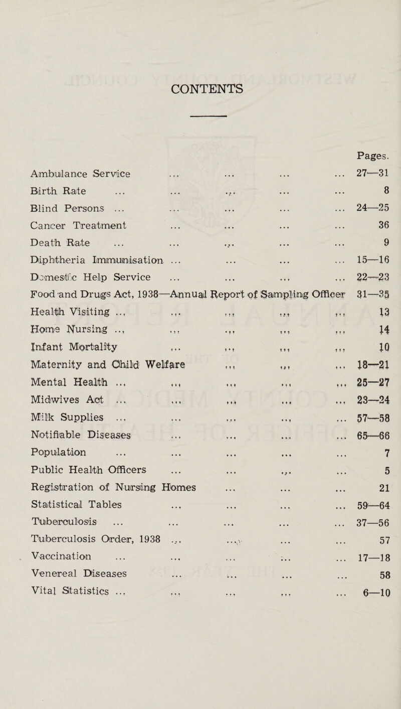 CONTENTS Pages. Amtouilance Service 27—31 Biirth Rate ... 8 Blind Persons ... 24—25 Caniceir Treatment ... 36 Death Rate ... 9 Dip hither i a Iimimiuoi'iisation- ... ... 15—16 Domestic Help Service ♦ » » 22—23 Food 'and Druigs Act, 1938—Annual Report of Sampling Officer 31—35 Healtid Visiting .., ,,, ,,, t » f 13 Homo Nursing t ? ? 14 Infant Mortality ,,, • t T 10 Maternity and Ohild Welfare ,,, ,,, 1 • > 18—21 Mental Health ,,, < ♦ • 25—27 Midwives Act ... ♦ » ♦ 23—24 Milk Supplies ... . . . 57—58 Notifiable Diseases 65—66 Population . . . 7 Public Health Officers . • . 5 Registration of Nursling Homes • • » 21 Statistical Tables • « • 59—64 Tuberculosis • • • 37—56 Tuiberculosis Order, 1938 .... .... » • • 57 Vaccination ... ... ... • • • 17—18 Venereal Dlls eases • • • 58 Vital Statistics .., 6—10