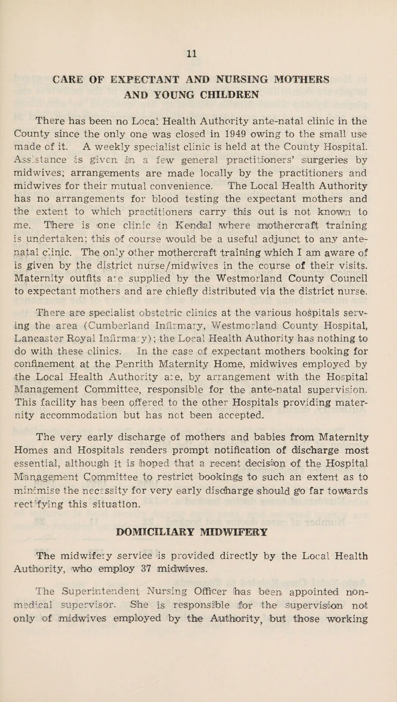 CARE OF EXPECTANT AND NURSING MOTHERS AND YOUNG CHILDREN There has been no Local Health Authority ante-natal clinic in the County since the only one was closed in 1949 owing to the small use made of it. A weekly specialist clinic is held at the County Hospital. Assistance is given, iln a few general practitioners’ (surgerieis by mid wives; arrangements are made locally by the practitioners and midwives for their mutual convenience. The Local Health Authority has no arrangements for blood testing the expectant mothers and the extent to which praotiitioners carry this out is not known to me. There is one clinic in Kendlal Where imotihercraft training is undertaken; this of course would be a useful adjunct to any ante¬ natal clinic. The only other mothercraft training which I am aware of is given by the district nurse/midwives in the course of their visits. Maternity outfits are supplied by the Westmorland County Council to expectant mothers and are chiefly distributed via the district nurse. There are specialist obstetric clinics at the various hospitals serv¬ ing the area (Cumberland Infirmary, Westmorland County Hospital, Lancaster Royal InfirmaTy); the Local Health Authority has nothing to do with these clinics. In the case of expectant mothers booking for confinement at the Penrith Maternity Home, midwives employed by the Local Health Authority are, by arrangement with the Hospital Management Committee, responsible for the ante-natal supervision. This facility has been offered to the other Hospitals providing mater¬ nity accommodation but has not been accepted. The very early discharge of mothers and babies from Maternity Homes and Hospitals renders prompt notification of dlischarge most essential, although it is hoped that a recent decision of the Hospital Mianagement Committee to restrict bookings to such an extent as to minimise the necessity for very early disdhiarge should go far towiards rect'fying this situation. DOMICILIARY MIDWIFERY The midwifery service fs provided directly by the Local Health Authority, who employ 37 midWIives. The Superinteindent Nursing Officer has been appointed non- medical supervisor. She is responsible for the supervision not only of midwives employed by the Authority, but those working