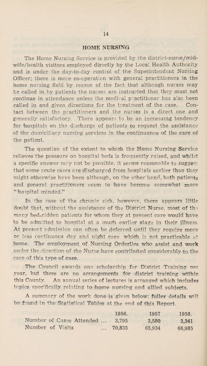 HOME NURSING The Home Nursing Service is provided by the district-nurse/mid- wife/health visitors employed directly by the Local Health Authority and is under the day-to-day control of the Superintendent Nursing Officer; there is more co-operation with general practitioners in the home nursing field by reason of the fact that although nurses may be called in by patients the nurses are instructed that they must not continue in attendance unless the medical p'ractitioner has also been called in and given directions for the treatment of the case. Con¬ tact betwmen the practitioners and the nurses is a direct one and generally satisfactory. There appears to be an increasing tendency for 'hospitals on the diisciharge of patients to request the assistance of the domiciliary nursing services in the continuance of the care of the patient. The question of the exjtent to wihiidh the Home Nursing Service relieves the pressure on ho^spital beds is frequently raised, and whilst a specific answer may not be possible, it seems reasonable to suggest that some acute cases are discharged from hospitals earlier than they might otherwise have been although, on the other hand, both patients and general practitioners seem to have become somewhat more ’‘hospital minded.” In the case of the chronic slch, however, there appears little doubt that, without the assistance of the District Nurse, most of th^ many bed-ridden patients for wthom they at present care wiould have to be admitted to hospital at a much earlier stage in their illness. At present admission can often be deferred until they require more or less continuous day and night care, which is not practicable at home. The employment of Nursing Orderlies^ who* assist and work under the d.arection of the Nurse have contiribulted considerably tO' the care of this type of case. The Council awards one scholarship for District Training ner year, but there are no arrangeiments for district training Within this County. An annual series of lectures is arranged which includes topics specifically relating to home nursing land allied subjects. A summary of the work done is given below; fuller details will be found 'in the Statistical Tables at the end of this Report. 1956. 1957 1958. Number of Cases Attended ... 3,795 3,580 3,341 Number of Visits ... 70,835 65,934 66,985