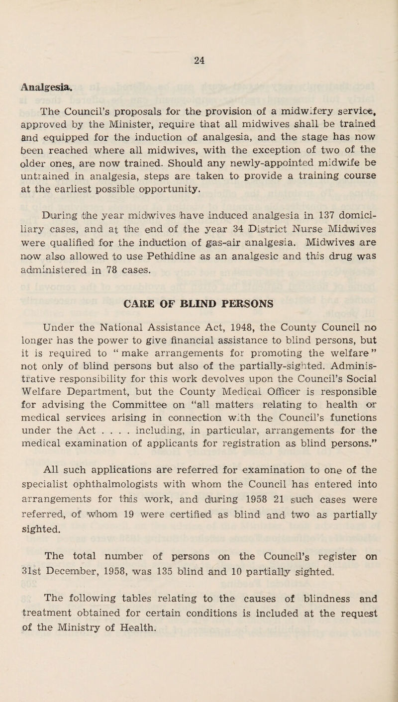 Analgesia. The Council’s proposals for the provision of a midwifery service, approved by the Minister, require that all midwives shall be trained and equipped for the induction of analgesia, and the stage has now been reached where all midwives, with the exception of two of the older ones, are now trained. Should any newly-appointed midwife be untrained in analgesia, steps are taken to provide a training course at the earliest possible opportunity. During the year midwives have induiced analgesia in 137 domici¬ liary cases, and at the end of the year 34 District Nurse Midwives were qualified for the indhction of gias-Hair analgesia. Midwives are now also allowed to use Pethidine as an analgesic and this drug was administered in 78 cases. CAKE OF BLIND PERSONS Under the National Assistance Act, 1948, the County Council no longer has the power to give financial assistance to blind persons, but it is required to “ make arrangements for promoting the welfare ” not only of blind persons but also of the partially-sighted. Adminis¬ trative responsibility for this work devolves upon the Council’s Social Welfare Department, but the County Medical Officer is responsible for advising the Committee on “all matters relating to health or medical services arising in connection with the Council’s functions under the Act .... including, in particular, arrangements for the medical examination of applicants for registration as blind persons.” All such applications are referred for examination to one of the specialist ophthalmologists with whom the Council has entered into arrangements for this work, and during 1958 21 such cases were referred, of whom 19 were certified as blind and two as partially sighted. The total number of persons on the Council’s register on 31st December, 1958, was 135 blind and 10 partially sighted. The following tables relating to the causes of blindness and treatment obtained for certain conditions is included at the request of the Ministry of Health.