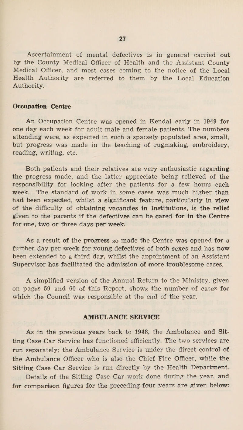 Ascertainment of mental defectives is in general carried out by the County Medical Officer of Health and the Assistant County Medical Officer, and most cases coming to the notice of the Local Health Authority are referred to them by the Local Education Authority. Occupation Centre An Occupation Centre was opened in Kendal early in 1949 for one day each week for adult male and female patients. The numbers attending were, as expected in such a sparsely populated area, small, but progress was made in the teaching of rugmaking, embroidery, reading, writing, etc. Both patients and their relatives are very enthusiastic regarding the progress made, and the latter appreciate being relieved of the responsibility for looking after the patients for a few hours each week. The standard of work in some cases was much higher than had been expected, whilst a signiificant feature, particularly in view of the difficulty of obtaining vacandies in Institutions, is the relief given to the parents if the defectives can be cared for in the Centre for one, two or three days per week. As a result of the proigress so made the Centre was opened for a further day per week for young defectives of both sexes and has now been extended to a third day, whilst the appointment of an Assistant Supervisor has facilitated the admission of more troublesome cases. A simplified version of the Annual Return to the Ministry, given on pages 59 and 60 of this Report, showis the number of cases for which the Council was responsible at the end of the year. AMBULANCE SERVICE As in the previous years back to 1948, the Ambulance and Sit¬ ting Case Car Service has functioned efficiently. The two services are run separately; the Ambulance Service is under the direct control of the Ambulance Officer who is also the Chief Fire Officer, while the Sitting Case Car Service is run directly by the Health Department. Details of the Sitting Case Car work done during the year, and for comparison figures for the preceding four years are given below: