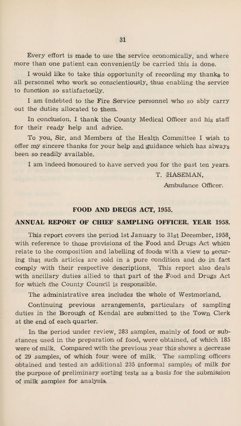 Every effort is imaidie to luise the service eiooinonuically, and where more than one patient (can loonveniently )be carried this is done. I would! like to take this opportunity o<f recording my thanks to all personnel wiho woir'k so oonscientiousily, thus enabling the service to fiunation sO' satis,factoirily. I am lindebted to the Fire Service personnel who so ably carry out tihe duties allocated to them. In conclusion, I thank the County Medical Officer and his staff for their ready help and advice. To you, Sir, and Members of the Health Committee I wish to offer my isinicere thanks for your help and iguidance which has always been so readily available. I am indeed honoiured tO' have served) yoiu for the pust ten years. T. (HASEMAN,. Almbuilance Officer. FOOD AND DRUGS ACT, 1955. ANNUAL REPORT OF CHIEF SAMPLING OFFICER, YEAR 1958. This report covers the period 1st January to 31st December, 1958^ with reference to those proviisions of the Food and Drugs Act which relate to the composition and labelling of floods with a view to scour¬ ing that sudh articles are sold lin a pure condition and dO' in fact comply with their respective descriptions. This report also deals with ancillary duties allied to that part of the Food and Drugs Act for wlhich the County Council is responsi,ble. The administrative area includes the whole of Westmorland. Continuing previous arirangements; particulars of sampling duties in the Borough of Kendal are submitteid to the Town Clerk at the end of each qiuarter. In the period under review, 283 samples, mainly of food or sub¬ stances used in the preparation of food, were obtained, of which 185 were of tmilk. Ciompared with the previous year this (shows a decrease of 29 samples, of which four were of milk. The sampling officers oibtained and tested an additional 235 informal samples of milk for the purpose of preliminary sorting tests as a ba,siis for the submission of milk sa^mples for analyslsi.