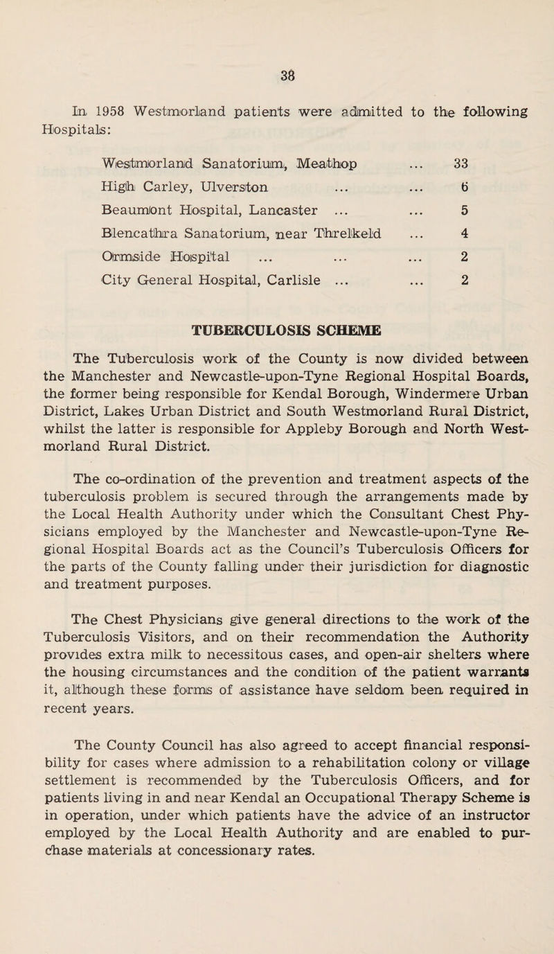 In 1958 Westmorland patients were admitted to the following Hospitals: Wiestmorland Sanatorium,, Meatihop ... 33 High Carley, Ulverston ... ... 6 Beaumiont Hospital, Lancaster ... ... 5 Blencathra Sanatorium, near Threlkeld ... 4 Olrmisdde Hoispital ... ... ... 2 City General Hospital, Carlisle ... ... 2 TUBERCULOSIS SCHEME The Tuberculosis work of the County is now divided between the Manchester and Newcastle-upon-Tyne Regional Hospital Boards, the former being responsible for Kendal Borough, Windermere Urban District, Lakes Urban District and South Westmorland Rural District, whilst the latter is responsible for Appleby Borough and North West¬ morland Rural District. The co-ordination of the prevention and treatment aspects of the tuberculosis problem is secured through the arrangements made by the Local Health Authority under which the Consultant Chest Phy¬ sicians employed by the Manchester and Newcastle-upon-Tyne Re¬ gional Hospital Boards act as the Councirs Tuberculosis Officers for the parts of the County falling under their jurisdiction for diagnostic and treatment purposes. The Chest Physicians give general directions to the work of the Tuberculosis Visitors, and on their recommendation the Authority provides extra milk to necessitous cases, and open-air shelters where the housing circumstances and the condition of the patient warrants it, although these forms of assistance have seldom been required in recent years. The County Council has also agreed to accept financial responsi¬ bility for cases where admission to a rehabilitation colony or village settlement is recommended by the Tuberculosis Officers, and for patients living in and near Kendal an Occupational Therapy Scheme is in operation, under which patients have the advice of an instructor employed by the Local Health Authority and are enabled to pur¬ chase materials at concessionary rates.