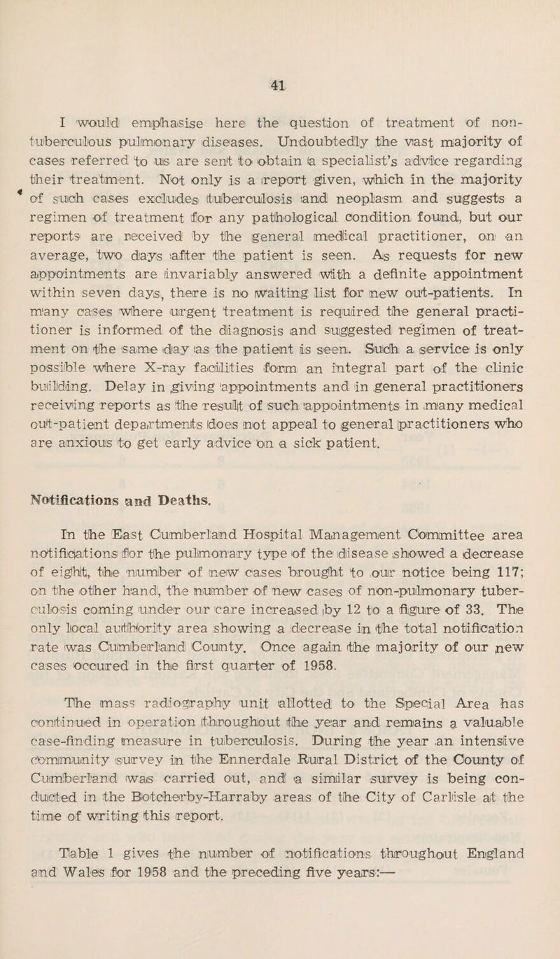 I wouH emplha.SLse here the question of treatment of non- tuberc'ulous pulmonary diseases. Undoubtedly the viast majority of cases referred to uis are sent to obtain la specialist’s advice regarding their treatment. Not only is a (report given, which in the majority * of suah cases excludes' tuberculosis and neoplasm and suggests a regimen of treatment flor any pathological condlition found, but our reports' are received by the general medical practitioner, on 'an average, two days after the patient is seen. As requests for new appointments are anvariabliy answered wtith a definite appointment within seven days, there is no Waiting list for new out-patients. In many cases where urgent treatment is required the gene,ral practi¬ tioner is info'rm'ed of the diagnosis and suggested regimen of treat¬ ment on the sam'e day as the patient is seen. iSuich a service is only possible where X-ray faciiilities 'fo'rm. an integral part of the clinic buiillding. Delay in giving 'apipointmients and in general practitioners receiving reports as the result of such lappiointments in .msany medical out-patient departments does not appeal to geu'eral tpractitioners Who are anxious to get early advice On 'a sick patient. Notifications and Deaths. In the East Cumberland Hospital Management Committee area notificlationsi for the pulmonary type of the disease showed a decrease of eight, the number of mew cases brought to our notice being 117; on the 'Other hand, the inumber of new 'Caseis of non-ipulmonary tuber¬ culosis coming under our care increased iby 12 to a figure of 33. The only local authority area showing a decrease in the total notiifiOation rate was Cumberlanid County. Once again the majority of O'ur new cases ocoured in the first quarter of 1958. The mass radio'grapby unit allotted to the Special Area has continued in operation (throughout the year and remialns a valuable case-finding measure in tuberculosis. During the year ,an intensive community survey in the E'nnerdale .Rural District of the County of Cumberi'an.'d was carried out, and 'a similar survey is being con¬ ducted in the Bo'tcherby-Harraby areas of the City of Carlisle at the tim'C of writing this report. Table 1 gives the number of no'tificatio'ns throughout England and Wales for 1958 and the preceding five years:—