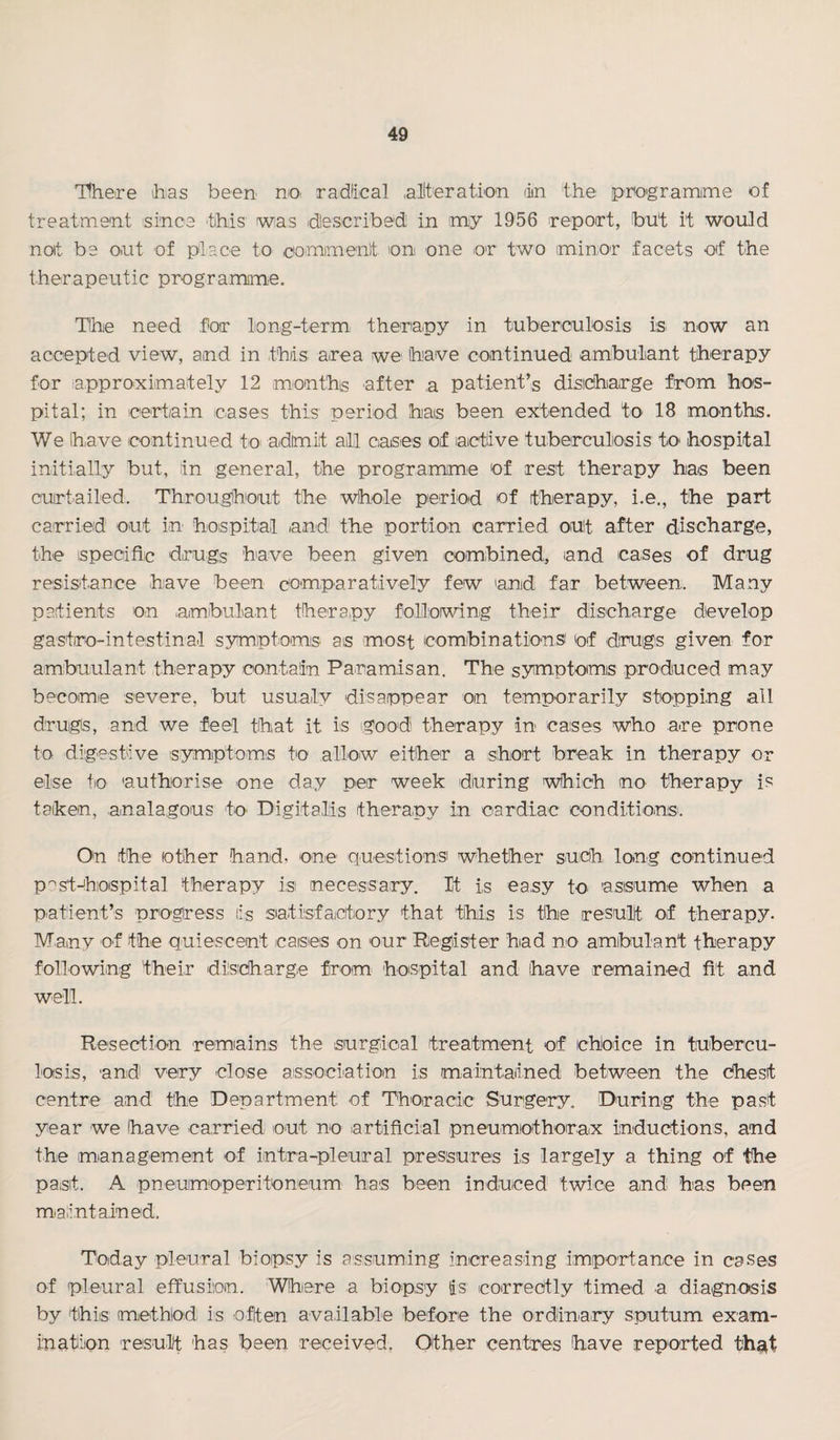 Hheire ihas been noi radlical ,allteration (in the pm^gramime of treatment since this wias idlescribedi in my 1956 report, but it wouid noit be out of place to comiment on one or two minor facets of the therapeutic programme. TIhe need for long-term therapy in tuberculosis is now an accepted view, aind in this, area we have cointinued ambulant therapy for approiximately 12 months after ,a patient’s disicharge from hos¬ pital; in certain cases this' period has been extended to 18 m,onths. We have continued tO( admit all caiSies of actlive tuberculosis tO' hospital initially but, in general, the programme of rest therapy has been curtailed. Througlhout the whole period of therapy, i.e., the part carried out in hospital and the portion carried out after discharge, the ispecifi’c drugs have been given combined., and ca,ses of drug resistance .have been comparatively few and far between. Many patients on ambula.nt thera.py following their discharge develop gastro-intestinal symptoimis as most combinationsi of drugs given for ambuulant therapy contain Paramisan. The symptoms produced may becomie severe, but usu.aly disappear on temporarily stopping all drugs, and we feel that it is good' therapy in cases who are prone to d,i:g9stive (symptoms to allow either a short break in therapy or else to a.uthorise one day per week during which no therapy is taken, .analagous to Digitalis thera.py in cardiac conditions. On .the other hand, one questionsi whether such, long continued p'^st-'hiospital therapy is necessary. It is easy to^ assume when a patient’s progress lis siatisfactory that this is the result of therapy. Many of the quiescent cases on our Riegister had no amibulant therapy following their (dilsicharge from hospital and have remained fit and well. Resection remiains the surgical treatment of choice in tubercu¬ losis, and very close association is maintained between the chest centre and the Department of Thoracic Surgery. During the past year we have carried out no artificial pneumothorax inductions, .and the mianagement of intra-pleural pressures is largely a thing of the paisit. A pneumoperitoneum has been induced twice and has been miaiintained. Today pleural biopsy is assuming increasing importance in cases of pleural effusion. Whiere a biopsy tis corredtly timed a diagnosis by thiis method is often ava.ilable before the ordinary sputum exam¬ ination result has been received, Other centres have reported th^t