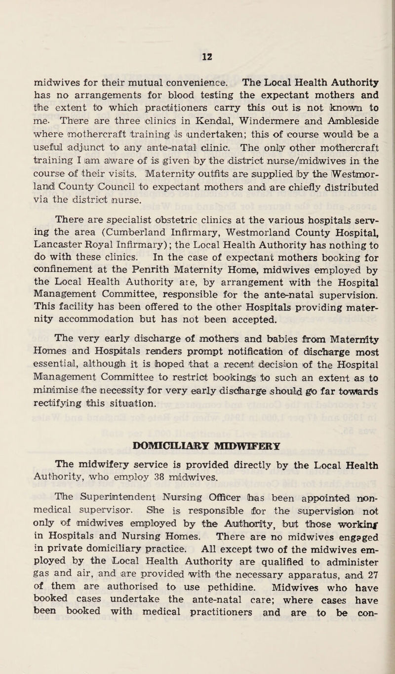 midwives for their mutual convenience. The Local Health Authority has no arrangements for blood testing the expectant mothers and the extent to which practitioners carry this out is not known to me. There are three lolinics in Kendal, Windermere and Ambleside where mothercraft training is undertaken; this of course would be a useful adjunct to any ante-inatal clinic. The only other mothercraft training I am aiware of is given by the district nurse/midwives' in the course of their visits. Maternity outfits are supplied by the Westmor¬ land County Council to expectant mothers and are chiefly distributed via the district nurse. There are specialist obstetric clinics at the various hospitals serv¬ ing the area (Cumberland Infirmary, Westmorland County Hospital, Lancaster Royal Infirmary); the Local Health Authority has nothing to do with these clinics. In the case of expectant mothers booking for confinement at the Penrith Maternity Home, midwives employed by the Local Health Authority are, by arrangement with the Hospital Management Committee, responsible for the ante^natal supervision. This facility has been offered to the other Hospitals providing mater¬ nity accommodation but has not been accepted. The very early disoharge of mothers and babies from Maternity Homes and Hospitals renders prompt notification of dischiarge most essential, although it is hoped that a recent decision of the Hospital Mianaigeniient Committee to restrict bookings to such an extent as to minimise the necessity for very early disdharge should g'o far towiards rectifying this situation. DOMICILIARY MIDWIFERY The midwifery service is provided directly by the Local Health Authority, who employ 38 midwives. The Superintendent Nursing Officer has been appointed nion- medical Siupervisor. She is responsible for the supervision not only of mddwives eanployed by the Authority, but those workini' in Hospitals and Nursing Homes. There are no midwives engaged in private domiciliary practice. All except two of the midwives em¬ ployed by the Local Health Authority are qualified to administer gas and air, and are provided with the necessary apparatus, and 27 of them are authorised to use pethidine. Midwives who have booked cases undertake the ante-natal care; where cases have been booked with medical practitioners and are to be con-