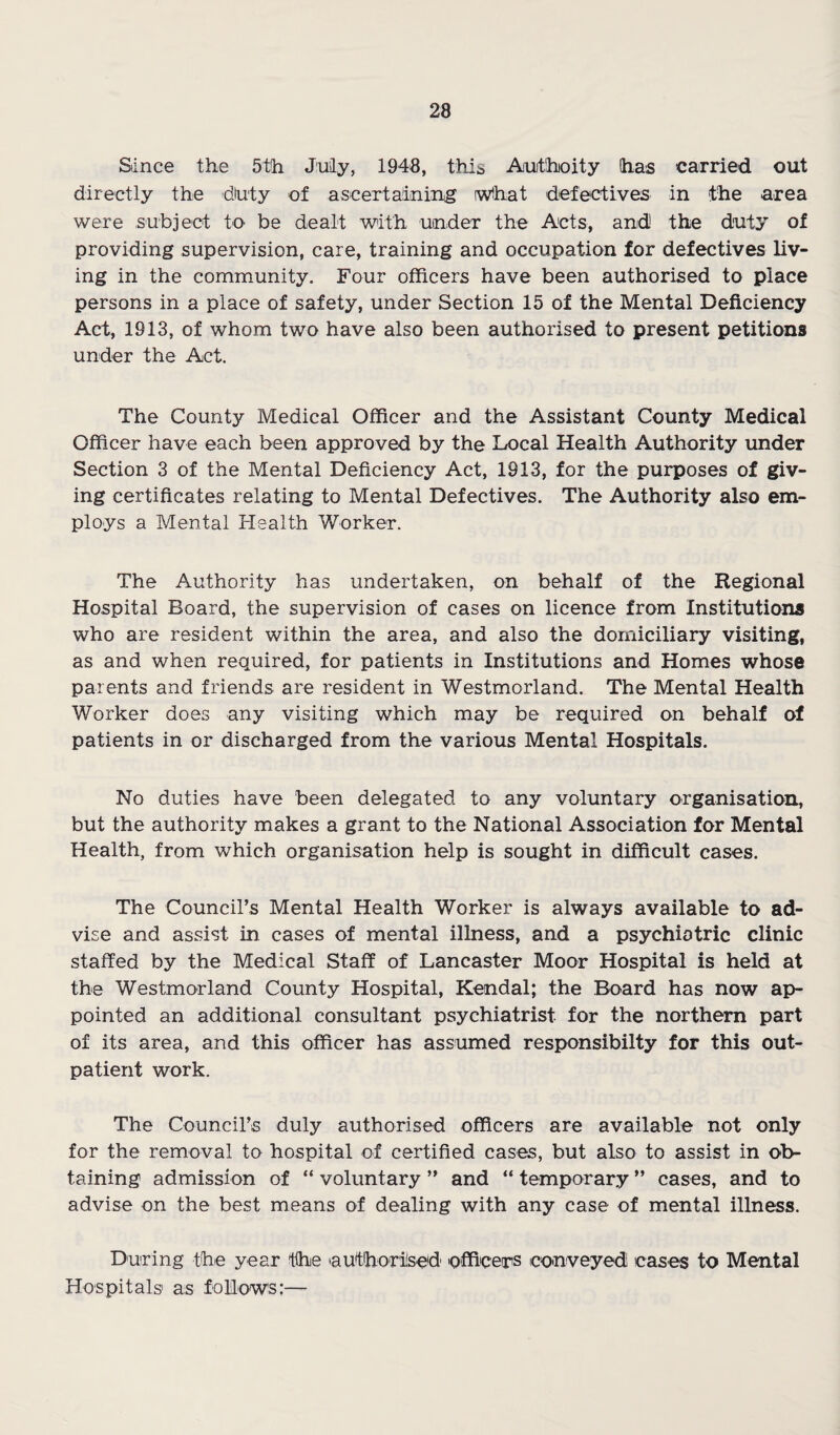 Since the 5th July, 1948, this Aothoity has carried out directly the diuty of ascertainin,g rwihat defectives in the area were subject to be dealt with under the Acts, and the duty of providing supervision, care, training and occupation for defectives liv¬ ing in the community. Four officers have been authorised to place persons in a place of safety, under Section 15 of the Mental Deficiency Act, 1913, of whom two have also been authorised to present petitions under the Act. The County Medical Officer and the Assistant County Medical Officer have each been approved by the Local Health Authority under Section 3 of the Mental Deficiency Act, 1913, for the purposes of giv¬ ing certificates relating to Mental Defectives. The Authority also em¬ ploys a Mental Health Worker. The Authority has undertaken, on behalf of the Regional Hospital Board, the supervision of cases on licence from Institutions who are resident within the area, and also the domiciliary visiting, as and when required, for patients in Institutions and Homes whose parents and friends are resident in Westmorland. The Mental Health Worker does any visiting which may be required on behalf of patients in or discharged from the various Mental Hospitals. No duties have been delegated to any voluntary organisation, but the authority makes a grant to the National Association for Mental Health, from which organisation help is sought in difficult cases. The Council’s Mental Health Worker is always available to ad¬ vise and assist in cases of mental illness, and a psychiatric clinic staffed by the Medical Staff of Lancaster Moor Hospital is held at the Westmorland County Hospital, Kendal; the Board has now ap¬ pointed an additional consultant psychiatrist for the northern part of its area, and this officer has assumed responsibilty for this out¬ patient work. The Council’s duly authorised officers are available not only for the removal to hospital of certified cases, but also to assist in ob¬ taining admission of “ voluntary ” and “ temporary ” cases, and to advise on the best means of dealing with any case of mental illness. During the year tlhe authori'sed officers conveyed cases to Mental Hospitals' as follows:—•