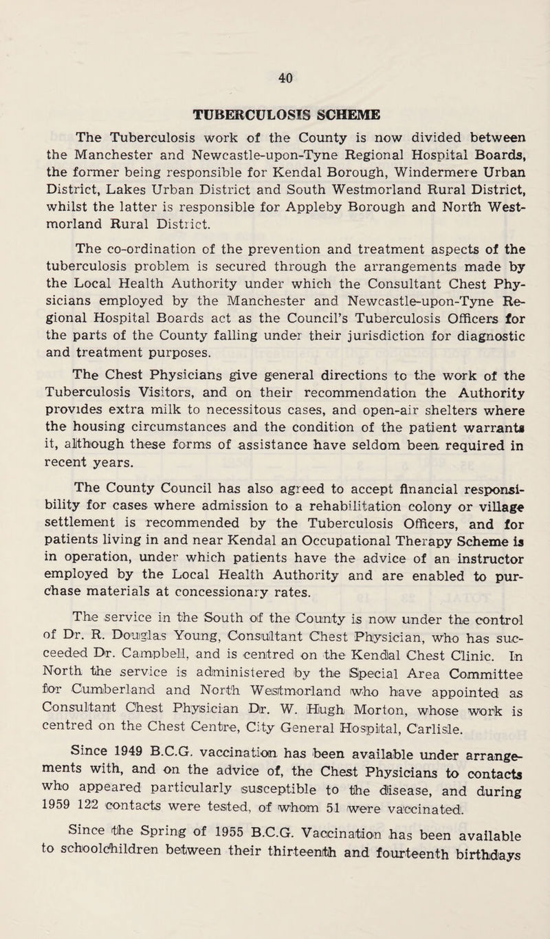 TUBERCULOSIS SCHEME The Tuberculosis work of the County is now divided between the Manchester and Newcastle-upon-Tyne Regional Hospital Boards, the former being responsible for Kendal Borough, Windermere Urban District, Lakes Urban District and South Westmorland Rural District, whilst the latter is responsible for Appleby Borough and North West¬ morland Rural District. The co-ordination of the prevention and treatment aspects of the tuberculosis problem is secured through the arrangements made by the Local Health Authority under which the Consultant Chest Phy¬ sicians employed by the Manchester and Newcastle-upon-Tyne Re¬ gional Hospital Boards act as the Council’s Tuberculosis Officers for the parts of the County falling under their jurisdiction for diagnostic and treatment purposes. The Chest Physicians give general directions to the work of the Tuberculosis Visitors, and on their recommendation the Authority provides extra milk to necessitous cases, and open-air shelters where the housing circumstances and the condition of the patient warrants it, alithough these forms of assistance have seldom been required in recent years. The County Council has also agreed to accept financial responsi¬ bility for cases where admission to a rehabilitation colony or village settlement is recommended by the Tuberculosis Officers, and for patients living in and near Kendal an Occupational Therapy Scheme is in operation, under which patients have the advice of an instructor employed by the Local Health Authority and are enabled to pur¬ chase materials at concessionary rates. The service in the South oif the County is now under the control of Dr. R. Douglas Young, Consultant Chest Physician, who has suc¬ ceeded Dr. Campbell, and is centred on the Kendial Chest Clinic. In North the service is administered by the Sjpecial Area Committee for Cumberland and North Weistmoriand who have appointed as Consultant Chest Physician Dir. W. Hugh Morton, whose work is centred on the Chest Centre, City General Hospital, Carlisle. Since 1949 B.C.G. vaccination has been available under arrange¬ ments with, and on the advice of, the Chest Physicians to contacts who appeared particularly susceptible to the disease, and during 1959 122 contacts were tested, of whom 51 were vaccinated. Since the Spring of 1955 B.C.G. Vaccination has been available to schoolchildren between their thirteenth and fourteenth birthdays