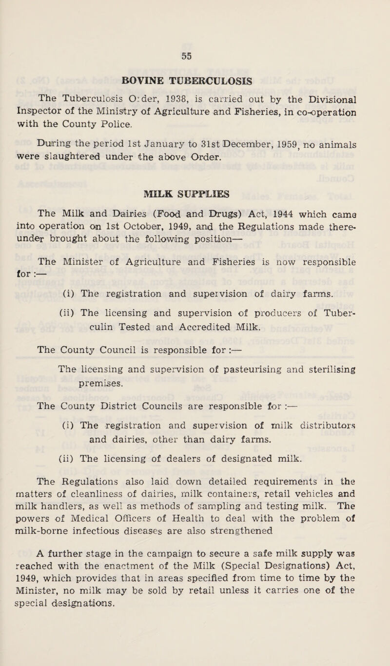 BOVINE TUBERCULOSIS The Tuberculosis Order, 1938, is carried out by the Divisional Inspector of the Ministry of Agriculture and Fisheries, in co-operation with the County Police. D'uring the period 1st January to 31st Decemiber, 1959, no animals were slaughtered under the above Order. MILK SUPPLIES The Milk and Dairies (Food and Drugs) Act, 1944 which came into operation Oin 1st October, 1949, and the Regulations made there¬ under brought about the following position— The Minister of Agriculture and Fisheries is now responsible for :— (i) The registration and supervision of dairy farms. (ii) The licensing and supervision of producers of Tuber¬ culin Tested and Accredited Milk. The County Council is responsible for:— The licensing and supervision of pasteurising and sterilising premises. The County District Councils are responsible for :— (i) The registration and supervision of milk distributor.s and dairies, other than dairy farms. (ii) The licensing of dealers of designated milk. The Regulations also laid down detailed requirements in the matters of cleanliness of dairies, milk containers, retail vehicles and milk handlers, as well as methods of sampling and testing milk. The powers of Medical Officers of Health to deal with the problem of milk-borne infectious diseases are also strengthened A further stage in the campaign to secure a safe milk supply was reached with the enactment of the Milk (Special Designations) Act, 1949, which provides that in areas specified from time to time by the Minister, no milk may be sold by retail unless it carries one of the special designatioins.