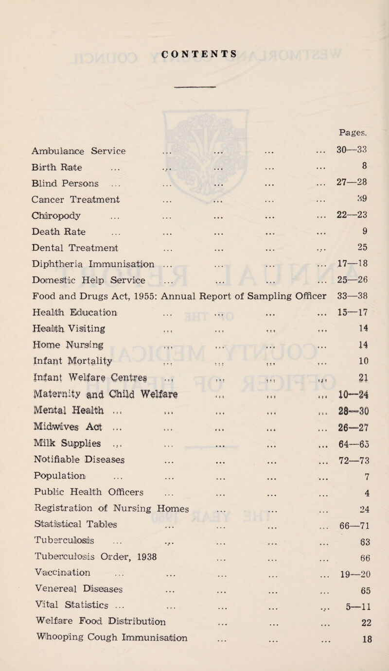 CONTENTS Pages. Ambulance Service Birth Rate Blind Persons Cancer Treatment Chiropody Death Rate 30—33 8 27—28 39 22—23 9 Dental Treatment ... ... ... ... 25 Diphtheria Immunisation ... ... ... ... 17—18 Domestic Help Service ... ... ... ... 25—26 Food and Drugs Act, 1955: Annual Report of Sampling Officer 33—38 Health Education ... ... ... ... 15—17 Health Visiting Home Nursing ,., Infant Mortality ,., Infant Welfare Centres ... Maternity and Child Welfare Mental Health Midiwfiveis Act Milk Supplies •it III It* * • * ! M ? t ? ! • ? « f ? » M M t ♦ ♦ * iii • • # i i i 14 14 10 t J ! 21 10—14 (.. 28—30 ... 26—27 ... 64—65 ... 72—73 7 4 24 ... 66—71 83 66 ... 19—20 65 5—11 22 18 Notifiable Diseases Population Public Health Officers Registration of Nursing Homes Statistical Tables Tuberculosis Tuberculosiis Order, 1938 Vaccination Venereal Diseases Vital Statistics ... Welfare Food Distribution Whooping Cough Immunisation