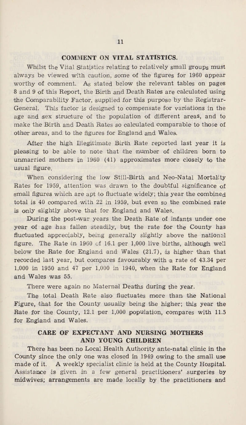 COMMENT ON VITAL STATISTICS. Whilst the Vital Statistics relating to relatively small groups must always be viewed with caution, some of the figures for 1960 appear worthy of comment. As stated below the relevant tables on pages 8 and 9 of this Report, the Birth and Death Rates are calculated using the Comparability Factor, supplied for this purpose by the Registrar- General. This factor is designed to compensate for variations in the age and sex structure of the population of different areas, and to make the Birth and Death Rates so calculated comparable to those of other areas, and to the figures for England and Wales. After the high Illegitimate Birth Rate reported last year it is pleasing to be able to note that the number of children born to unmarried mothers in 1960 (41) approximates more closely to the usual figure. When considering the low Still-Birth and Neo-Natal Mortality Rates for 1959, attention was drawn to the doubtful significance of small figures which are apt to fluctuate widely; this year the combined total is 40 compared with 22 in 1959, but even so the combined rate iis only slightly above that for England and Wales. During the post-war years the Death Rate of infants under one year of age has fallen steadily, but the rate for the County has fluctuated appreciably, being generally slightly above the national figure. The Rate in I960 of 16.1 per 1,000 live births, although well below the Rate for England and Wales (21.7), iis higher than that recorded last year, but compares favourably with a rate of 43.34 per 1,000 in 1950 and 47 per 1,000 in 1940, When the Rate for England and Wales was 55. There were again no Maternal Deaths during the year. The total Death Rate also fluctuates more than the National Figure, that for the County usually being the higher; this year the Rate for the County, 12.1 per 1,000 population, compares with 11.5 for England and Wales. CARE OF EXPECTANT AND NURSING MOTHERS AND YOUNG CHILDREN There has been no Lochl Health Authority ante-natal clinic in the County since the only one was closed in 1949 owing to the small use made of it. A weekly specialist clinic is held at the County Hospital. Assistance is given, in a few general practitioners’ surgeries by midwiv.es; arrangements are made locally by the practitioners and
