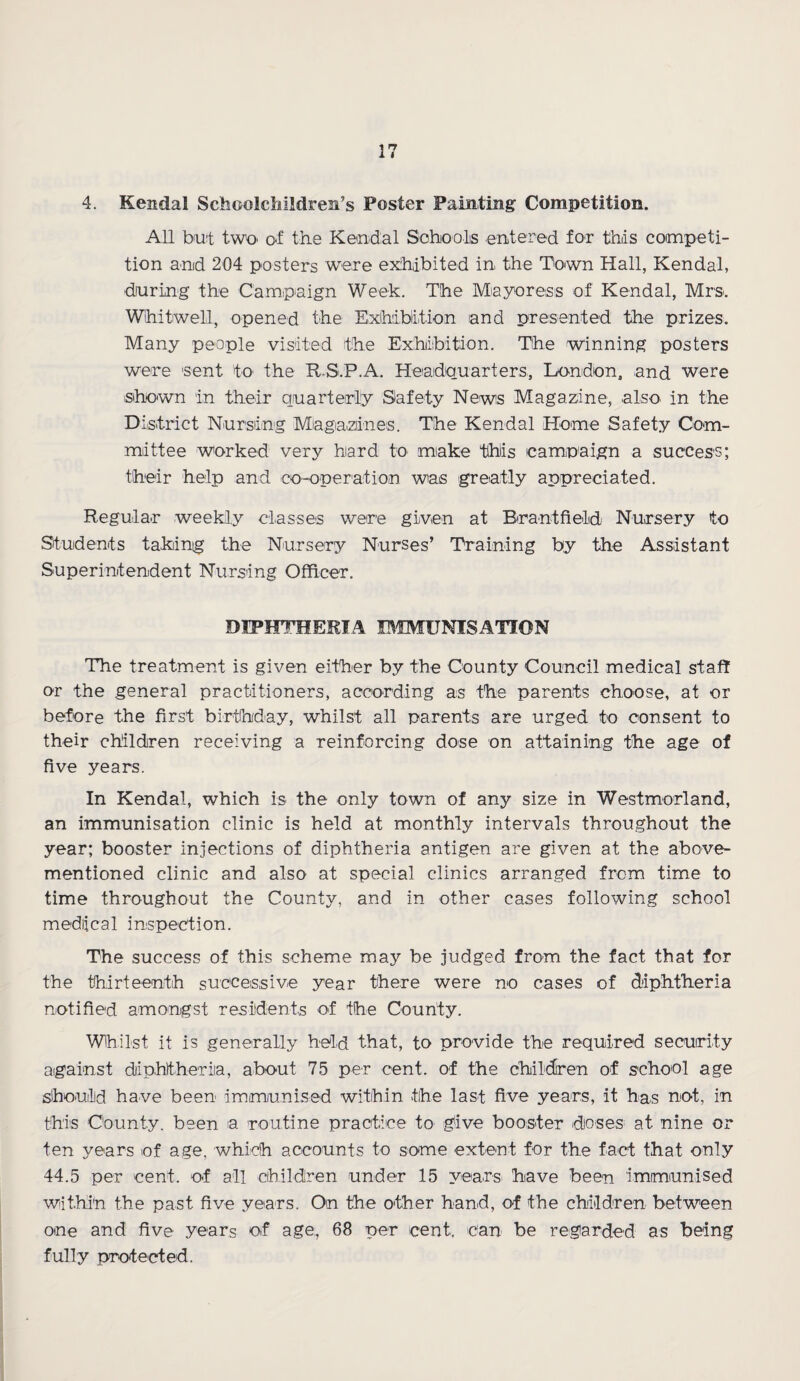 4. Kendal Schoolchildren’s Foster Fainting Competition. All but two of the Kendal Schools entered for this competi¬ tion and 204 posters were exhibited in the Town Hall, Kendal, during the Campaign Week. The Mayoress of Kendal, Mrs. Whitwell, opened the Exhibition and presented the prizes. Many people visited the Exhibition. The winning posters were sent to the R S.P.A. Headquarters, London, and were shown in their quarterly Safety News Magazine, also in the District Nursing Magazines. The Kendal Home Safety Com¬ mittee worked very hard to make this campaign a success; their help and co-operation was greatly appreciated. Regular weekly classes were given at Rrantfietd Nursery to Students taking the Nursery Nurses’ Training by the Assistant Superintendent Nursing Officer. DIPHTHERIA IMMUNISATION The treatment is given either by the County Council medical staff or the general practitioners, according as the parents choose, at or before the first birthday, whilst all parents are urged to consent to their children receiving a reinforcing dose on attaining the age of five years. In Kendal, which is the only town of any size in Westmorland, an immunisation clinic is held at monthly intervals throughout the year; booster injections of diphtheria antigen are given at the above- mentioned clinic and also at special clinics arranged from time to time throughout the County, and in other cases following school mediical inspection. The success of this scheme may be judged from the fact that for the thirteenth successive year there were no cases of diphtheria notified amongst residents of the County. Whilst it is generally held that, to provide the required security against diphtheria, about 75 per cent, of the children of school age should have been immunised within the last five years, it has not, in this County, been a routine practice to give booster doses at nine or ten years of age. which accounts to some extent for the fact that only 44.5 per cent, of all children under 15 years have been immunised within the past five years. On the other hand, of the children between one and five years of age, 68 per cent, can be regarded as being fully protected.