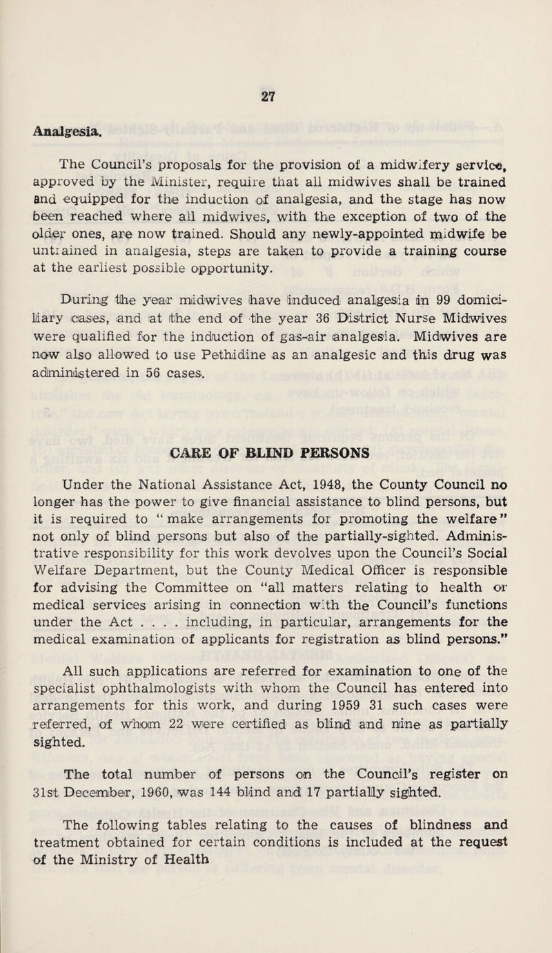 Analgesia. The Council’s proposals for the provision of a midwifery service, approved by the Minister, require that all midwives shall be trained and equipped for the induction of analgesia, and the stage has now been reached where all midwives, with the exception of two of the older ones, are now trained. Should any newly-appointed mudwife be untrained in analgesia, steps are taken to provide a training course at the earliest possible opportunity. During the year midwives have induced analgesia in 99 domici¬ liary cases, iand at (the end of the year 36 District Nurse Midwives were qualified for the induction of gas-air analgesia. Midwives are now also allowed to use Pethidine as an analgesic and this drug was administered in 56 cases. CARE OF BLIND PERSONS Under the National Assistance Act, 1948, the County Council no longer has the power to give financial assistance to blind persons, but it is required to “ make arrangements for promoting the welfare ” not only of blind persons but also of the partially-sighted. Adminis¬ trative responsibility for this work devolves upon the Council’s Social Welfare Department, but the County Medical Officer is responsible for advising the Committee on “all matters relating to health or medical services arising in connection with the Council’s functions under the Act .... including, in particular, arrangements for the medical examination of applicants for registration as blind persons.” All such applications are referred for examination to one of the specialist ophthalmologists with whom the Council has entered into arrangements for this work, and during 1959 31 such cases were referred, of Whom 22 were certified as blind and nine as partially sighted. The total number of persons on the Council’s register on 31st December, 1960, was 144 blind and 17 partially sighted. The following tables relating to the causes of blindness and treatment obtained for certain conditions is included at the request of the Ministry of Health
