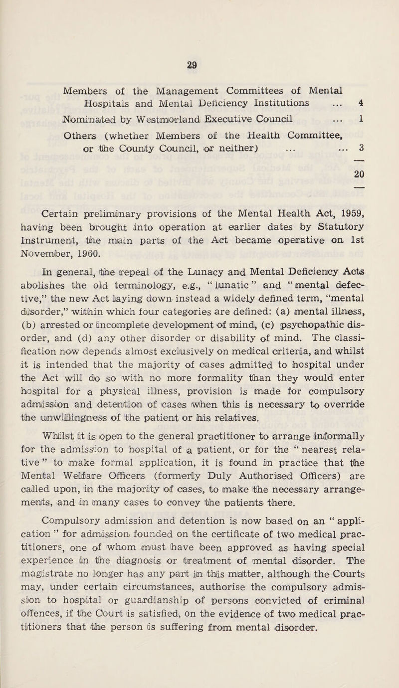 Members of the Management Committees of Mental Hospitals and Mental Deficiency Institutions ... 4 Nominated by Westmorland Executive Council ... 1 Others (whether Members of the Health Committee, or -the County Council, or neither) ... ... 3 20 Certain preliminary provisions of the Mental Health Act, 1959, having been brought into operation at earlier dates by Statutory Instrument, the main parts of the Act became operative on 1st November, I960. In general, the repeal of the Lunacy and Mental Deficiency Acts abolishes the old terminology, e.g., “ lunatic ” and “ mental defec¬ tive,” the new Act laying down instead a widely defined term, “mental disorder,” within which four categories ore defined: (a) mental illness, (b) arrested or incomplete development of mind, (c) psychopathic dis¬ order, and (d) any other disorder or disability of mind. The classi¬ fication now depends almost exclusively on medical criteria, and whilst it is intended that the majority of cases admitted to hospital under the Act will do so with no more formality than they would enter hospital for a physical illness, provision is made for compulsory admission 'and detention of cases when this is necessary to override the unwillingness of the patient or ihdis relatives. Whilst lit iis; open to the general practitioner to arrange informally for the admission to hospital of a patient, or for the “ nearest rela¬ tive ” to make formal application, it is found in practice that the Mental Welfare Officers (formerly Duly Authorised Officers) are called upon, in the majority of cases, to make the necessary arrange¬ ments, and in many cases to convey the patients there. Compulsory admission and detention is now based on a,n “ appli¬ cation ” for admission founded on the certificate of two medical prac¬ titioners, one of whom must have been approved as having special experience in the diagnosis or treatment of mental disorder. The magistrate no longer has1 any part in this matter, although the Courts may, under certain circumstances, authorise the compulsory admis¬ sion to hospital or guardianship of persons convicted of criminal offences, if the Court is satisfied, on the evidence of two medical prac¬ titioners that the person is suffering from mental disorder.