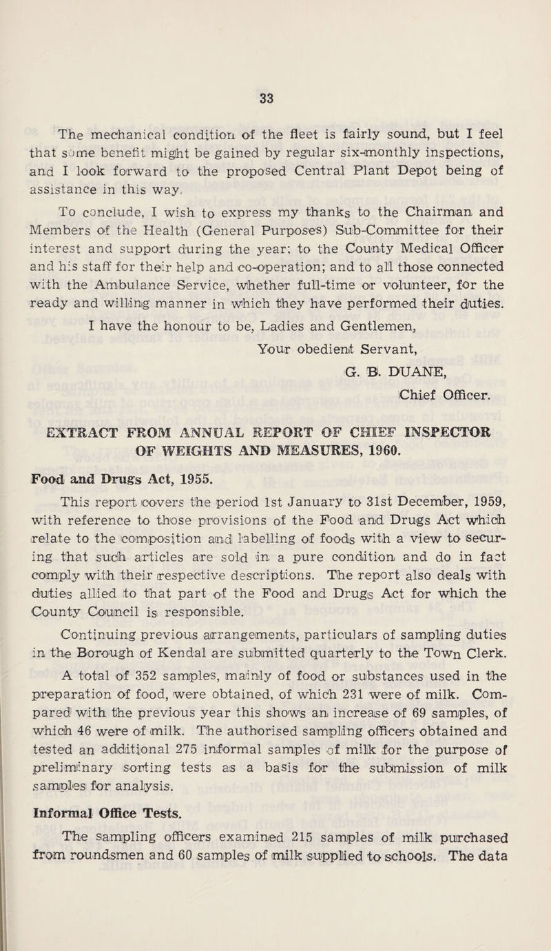The mechanical condition of the fleet is fairly sound, but I feel that some benefit might be gained by regular six-monthly inspections, and I look forward to the proposed Central Plant Depot being of assistance in this way. To conclude, I wish to express my thanks to the Chairman and Members of the Health (General Purposes) Sub-Committee for their interest and support during the year; to the County Medical Officer and his staff for their help and co-operation; and to all those connected with the Ambulance Service, whether full-time or volunteer, for the ready and willing manner in which they have performed their duties. I have the honour to be, Ladies and Gentlemen, Your obedient Servant, G. B. DUANE, Chief Officer. EXTRACT FROM ANNUAL REPORT OF CHIEF INSPECTOR OF WEIGHTS AND MEASURES, 1960. Food and Drugs Act, 1955. This report, covers the period 1st January to 31st December, 1959, with reference to those provisions of the Food and Drugs Act which relate to the composition and labelling of foods with a view to secur¬ ing that such articles are sold in a pure condition and do in fact comply with their respective descriptions. The report also deals with duties allied to that part of the Food and Drugs Act for which the County Council is> responsible. Continuing previous arrangements, particulars of sampling duties in the Borough of Kendal are submitted quarterly to the Town Clerk. A total of 352 samples, mainly of food or substances used in the preparation of food, were obtained, of which 231 were of milk. Com¬ pared with tihe previous year this shows an increase of 69 samples, of which 46 were of milk. The authorised sampling officers obtained and tested an additional 275 informal samples of milk for the purpose of preliminary sorting tests as a basis for the submission of milk samples for analysis. Informal Office Tests. The sampling officers examined 215 samples of milk purchased from roundsmen and 60 samples of milk supplied to schools. The data