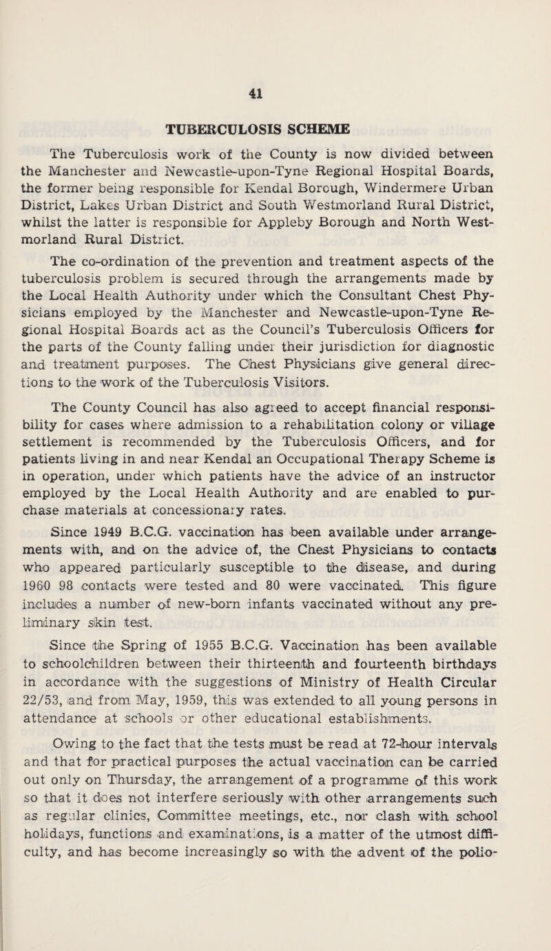 TUBERCULOSIS SCHEME The Tuberculosis work of the County is now divided between the Manchester and Newcastle-upon-Tyne Regional Hospital Boards, the former being responsible for Kendal Borough, Windermere Urban District, Lakes Urban District and South Westmorland Rural District, whilst the latter is responsible for Appleby Borough and North West¬ morland Rural District. The co-ordination of the prevention and treatment aspects of the tuberculosis problem is secured through the arrangements made by the Local Health Authority under which the Consultant Chest Phy¬ sicians employed by the Manchester and Newcastle-upon-Tyne Re¬ gional Hospital Boards act as the Council’s Tuberculosis Officers for the parts of the County falling under their jurisdiction for diagnostic and treatment purposes. The Chest Physicians give general direc¬ tions to the work of the Tuberculosis Visitors. The County Council has also agreed to accept financial responsi¬ bility for cases where admission to a rehabilitation colony or village settlement is recommended by the Tuberculosis Officers, and for patients living in and near Kendal an Occupational Therapy Scheme is in operation, under which patients have the advice of an instructor employed by the Local Health Authority and are enabled to pur¬ chase materials at concessionary rates. Since 1949 B.C.G. vaccination has been available under arrange¬ ments with, and on the advice of, the Chest Physicians to contacts who appeared particularly susceptible to the disease, and during 1960 98 contacts were tested and 80 were vaccinated. This figure includes a number of new-born infants vaccinated without any pre¬ liminary skin test. Since the Spring of 1955 B.C.G. Vaccination has been available to schoolchildren between their thirteenth and fourteenth birthdays in accordance with the suggestions of Ministry of Health Circular 22/53, and from May, 1959, this was extended to all young persons in attendance at schools or other educational establishments. Owing to the fact that the tests must be read at 72-hour intervals and that for practical purposes the actual vaccination can be carried out only on Thursday, the arrangement of a programme of this work so that it does not interfere seriously with other arrangements such as regular clinics, Committee meetings, etc., nor clash with school holidays, functions and examinations, is a matter of the utmost diffi¬ culty, and has become increasingly so with the advent of the polio-