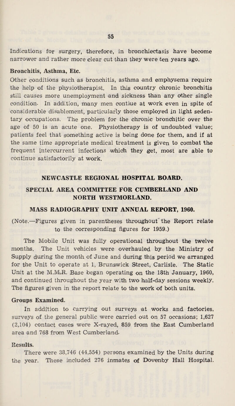 Indications for surgery, therefore, in bronchiectasis have become narrower and rat/her more clear cut than they were ten years ago. Bronchitis, Asthma, Etc. Other conditions such as bronchitis, asthma and emphysema require the help of the physiotherapist. In this country chronic bronchitis still causes more unemployment and sickness than any Other single condition- In addition, many men contiue at work even in spite of considerable disablement, particularly those employed in light seden¬ tary occupations. The problem for the chronic bronchitic over the age of 50 is an acute one. Physiotherapy is of undoubted value; patients feel that something active is being done for them, and if at the same time appropriate medical treatment is given to combat the frequent intercurrent infections which they get, most are able to continue satisfactorily at work. NEWCASTLE REGIONAL HOSPITAL BOARD. SPECIAL AREA COMMITTEE FOR CUMBERLAND AND NORTH WESTMORLAND. MASS RADIOGRAPHY UNIT ANNUAL REPORT, 1960. (Note.—Figures given in parentheses throughout the Report relate to the corresponding figures for 1959.) The Mobile Unit was fully operational throughout the twelve months. The Unit vehicles were overhauled by the Ministry of Supply during the month of June and during this period we arranged for the Unit to operate at 1, Brunswick Street, Carlisle. The Static Unit at the M.MlR. Base began operating on the 18th January, 1960, and continued throughout the year with two half-day sessions weekly. The figures given in the report relate to the work of both units. Groups Examined. In addition to carrying out surveys at works and factories, surveys of the general public were carried out on 57 occasions; 1,627 (2,104) contact caises were X-rayed, 859 from the East Cumberland area and 768 from West Cumberland. Results. There were 38,746 (44,554) persons examined by the Units during the year. These included 276 inmates of Dovenby Hall Hospital.