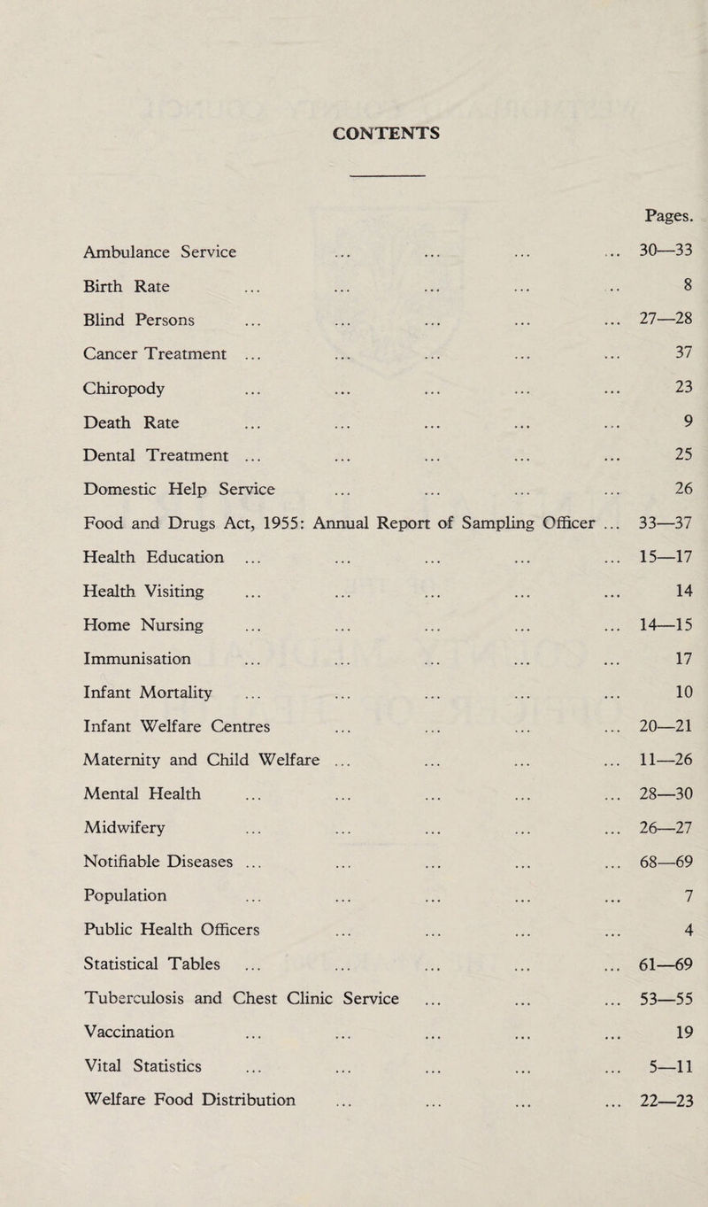 CONTENTS Ambulance Service Birth Rate Blind Persons Cancer Treatment ... Chiropody Death Rate Dental Treatment ... Domestic Help Service Food and Drugs Act, 1955: Annual Report of Sampling Officer Health Education ... Health Visiting Home Nursing Immunisation Infant Mortality Infant Welfare Centres Maternity and Child Welfare ... Mental Health Midwifery Notifiable Diseases ... Population Public Health Officers Statistical Tables Tuberculosis and Chest Clinic Service Vaccination Vital Statistics Welfare Food Distribution Pages. 30—33 8 27— 28 37 23 9 25 26 33—37 15—17 14 14—15 17 10 20—21 11—26 28— 30 26—27 68—69 7 4 61—69 53—55 19 5—11 22—23