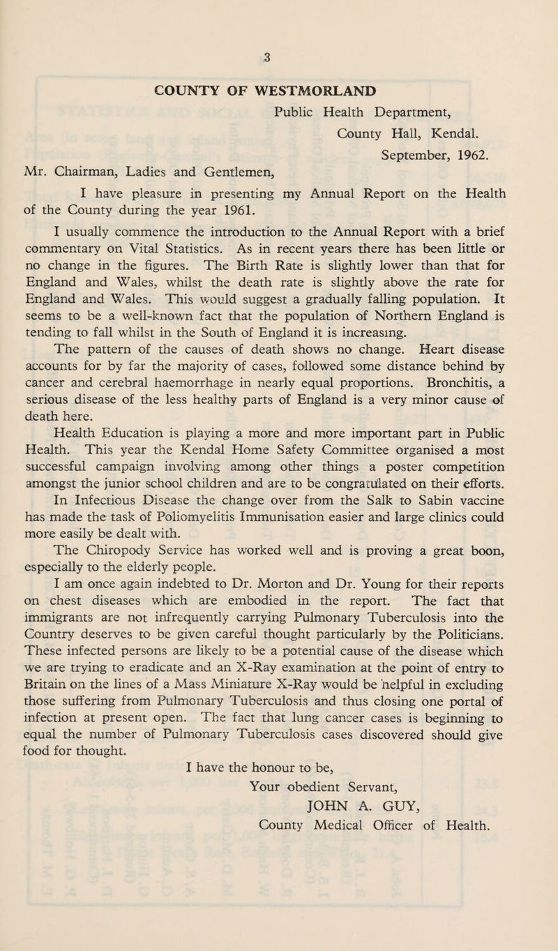 COUNTY OF WESTMORLAND Public Health Department, County Hall, Kendal. September, 1962. Mr. Chairman, Ladies and Gentlemen, I have pleasure in presenting my Annual Report on the Health of the County during the year 1961. I usually commence the introduction to the Annual Report with a brief commentary on Vital Statistics. As in recent years there has been little or no change in the figures. The Birth Rate is slightly lower than that for England and Wales, whilst the death rate is slightly above the rate for England and Wales. Tliis would suggest a gradually falling population. It seems to be a well-known fact that the population of Northern England is tending to fall whilst in the South of England it is increasing. The pattern of the causes of death shows no change. Heart disease accounts for by far the majority of cases, followed some distance behind by cancer and cerebral haemorrhage in nearly equal proportions. Bronchitis, a serious disease of the less healthy parts of England is a very minor cause of death here. Health Education is playing a more and more important part in Public Health. This year the Kendal Home Safety Committee organised a most successful campaign involving among other things a poster competition amongst the junior school children and are to be congratulated on their efforts. In Infectious Disease the change over from the Salk to Sabin vaccine has made the task of Poliomyelitis Immunisation easier and large clinics could more easily be dealt with. The Chiropody Service has worked well and is proving a great boon, especially to the elderly people. I am once again indebted to Dr. Morton and Dr. Young for their reports on chest diseases which are embodied in the report. The fact that immigrants are not infrequently carrying Pulmonary Tuberculosis into the Country deserves to be given careful thought particularly by the Politicians. These infected persons are likely to be a potential cause of the disease which we are trying to eradicate and an X-Ray examination at the point of entry to Britain on the lines of a Mass Miniature X-Ray would be helpful in excluding those suffering from Pulmonary Tuberculosis and thus closing one portal of infection at present open. The fact that lung cancer cases is beginning to equal the number of Pulmonary Tuberculosis cases discovered should give food for thought. I have the honour to be. Your obedient Servant, JOHN A. GUY, County Medical Officer of Health.