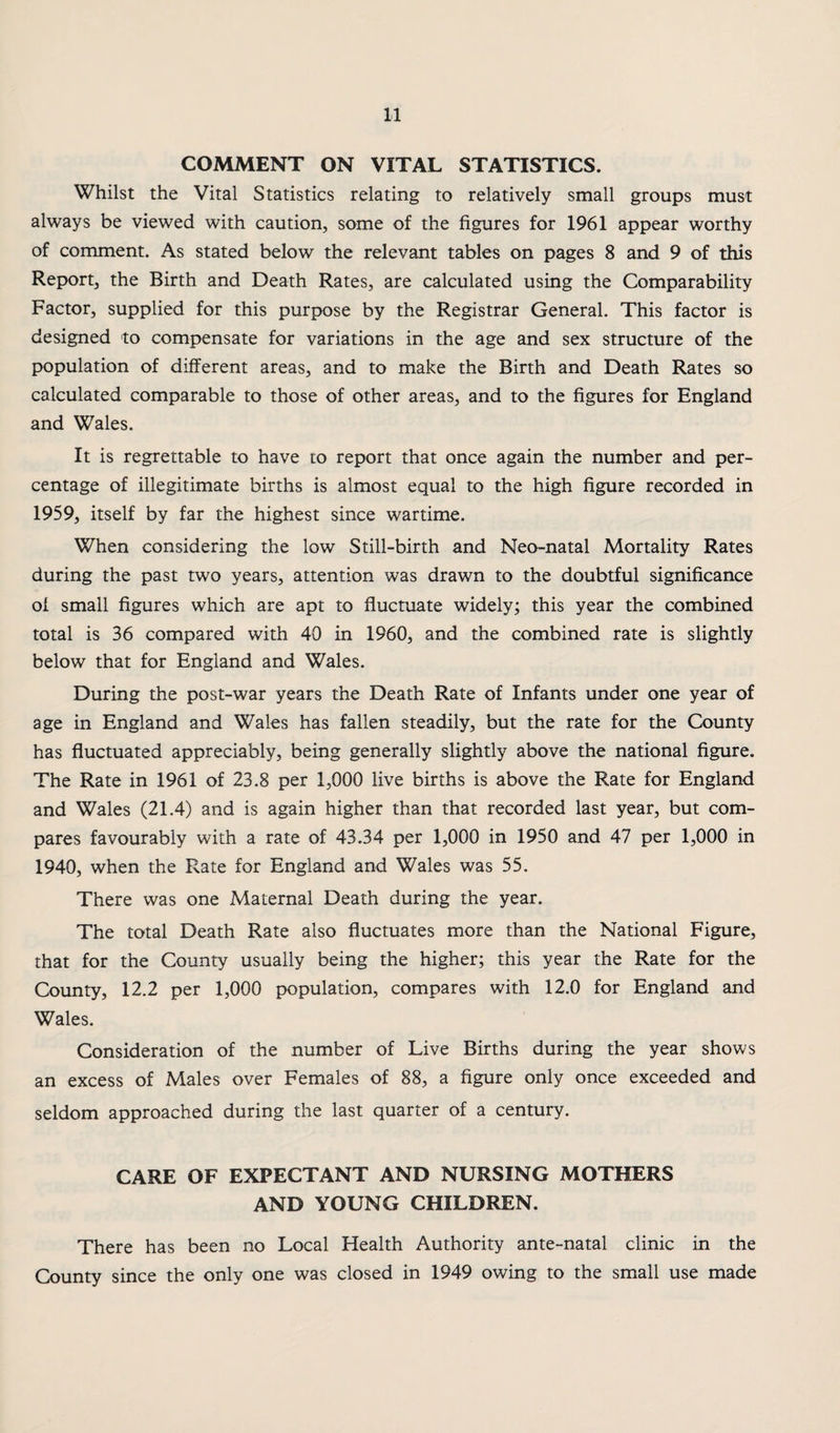 COMMENT ON VITAL STATISTICS. Whilst the Vital Statistics relating to relatively small groups must always be viewed with caution, some of the figures for 1961 appear worthy of comment. As stated below the relevant tables on pages 8 and 9 of this Report, the Birth and Death Rates, are calculated using the Comparability Factor, supplied for this purp>ose by the Registrar General. This factor is designed to compensate for variations in the age and sex structure of the population of different areas, and to make the Birth and Death Rates so calculated comparable to those of other areas, and to the figures for England and Wales. It is regrettable to have to report that once again the number and per¬ centage of illegitimate births is almost equal to the high figure recorded in 1959, itself by far the highest since wartime. When considering the low Still-birth and Neo-natal Mortality Rates during the past two years, attention was drawn to the doubtful significance ol small figures which are apt to fluctuate widely; this year the combined total is 36 compared with 40 in 1960, and the combined rate is slightly below that for England and Wales. During the post-war years the Death Rate of Infants under one year of age in England and Wales has fallen steadily, but the rate for the County has fluctuated appreciably, being generally slightly above the national figure. The Rate in 1961 of 23.8 per 1,000 live births is above the Rate for England and Wales (21.4) and is again higher than that recorded last year, but com¬ pares favourably with a rate of 43.34 per 1,000 in 1950 and 47 per 1,000 in 1940, when the Rate for England and Wales was 55. There was one Maternal Death during the year. The total Death Rate also fluctuates more than the National Figure, that for the County usually being the higher; this year the Rate for the County, 12.2 per 1,000 population, compares with 12.0 for England and Wales. Consideration of the number of Live Births during the year shows an excess of Males over Females of 88, a figure only once exceeded and seldom approached during the last quarter of a century. CARE OF EXPECTANT AND NURSING MOTHERS AND YOUNG CHILDREN. There has been no Local Health Authority ante-natal clinic in the County since the only one was closed in 1949 owing to the small use made