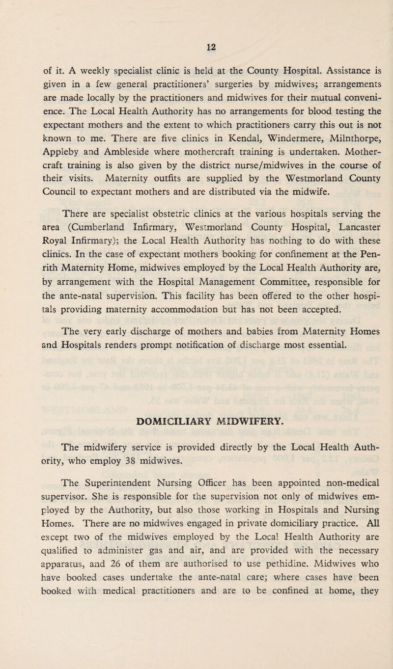 of it. A weekly specialist clinic is held at the County Hospital. Assistance is given in a few general practitioners’ surgeries by midwives; arrangements are made locally by the practitioners and midwives for their mutual conveni¬ ence. The Local Health Authority has no arrangements for blood testing the expectant mothers and the extent to which practitioners carry this out is not known to me. There are five clinics in Kendal, Windermere, Milnthorpe, Appleby and Ambleside where mothercraft training is undertaken. Mother- craft training is also given by the district nurse/midwives in the course of their visits. Maternity outfits are supplied by the Westmorland County Council to expectant mothers and are distributed via the midwife. There are specialist obstetric clinics at the various hospitals serving the area (Cumberland Infirmary, Westmorland County Hospital, Lancaster Royal Infirmary); the Local Health Authority has nothing to do with these clinics. In the case of expectant mothers booking for confinement at the Pen¬ rith Maternity Home, midwives employed by the Local Health Authority are, by arrangement with the Hospital Management Committee, responsible for the ante-natal supervision. This facility has been offered to the other hospi¬ tals providing maternity accommodation but has not been accepted. The very early discharge of mothers and babies from Maternity Homes and Hospitals renders prompt notification of discharge most essential. DOMICILIARY MIDWIFERY. The midwifery service is provided directly by the Local Health Auth¬ ority, who employ 38 midwives. The Superintendent Nursing Officer has been appointed non-medical supervisor. She is responsible for the supervision not only of midwives em¬ ployed by the Authority, but also those working in Hospitals and Nursing Homes. There are no midwives engaged in private domiciliary practice. All except two of the mid wives employed by the Local Health Authority are qualified to administer gas and air, and are provided with the necessary apparatus, and 26 of them are authorised to use pethidine. Midwives who have booked cases undertake the ante-natal care; where cases have been booked with medical practitioners and are to be confined at home, they