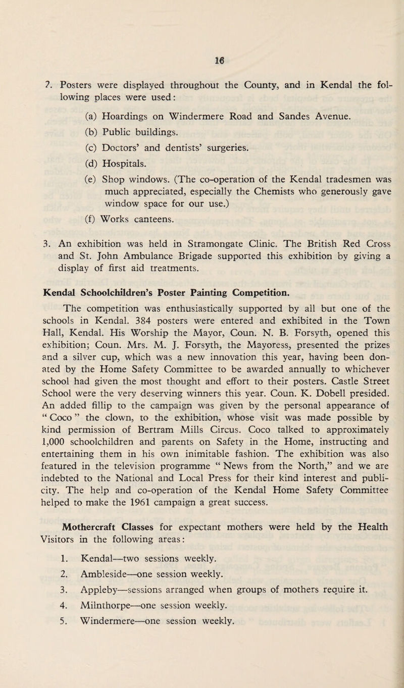 ?. Posters were displayed throughout the County, and in Kendal the fol¬ lowing places were used: (a) Hoardings on Windermere Road and Sandes Avenue. (b) Public buildings. (c) Doctors’ and dentists’ surgeries. (d) Hospitals. (e) Shop windows. (The co-operation of the Kendal tradesmen was much appreciated, especially the Chemists who generously gave window space for our use.) (f) Works canteens. 3. An exhibition was held in Stramongate Clinic. The British Red Cross and St. John Ambulance Brigade supported this exhibition by giving a display of first aid treatments. Kendal Schoolchildren’s Poster Painting Competition. The competition was enthusiastically supported by all but one of the schools in Kendal. 384 posters were entered and exhibited in the Town Hall, Kendal. His Worship the Mayor, Coun. N. B. Forsyth, opened this exhibition; Coun. Mrs. M. J. Forsyth, the Mayoress, presented the prizes and a silver cup, which was a new innovation this year, having been don¬ ated by the Home Safety Committee to be awarded annually to whichever school had given the most thought and effort to their posters. Castle Street School were the very deserving winners this year. Coun. K. Dobell presided. An added fillip to the campaign was given by the personal appearance of “ Coco ” the clown, to the exhibition, whose visit was made possible by kind permission of Bertram Mills Circus. Coco talked to approximately 1,000 schoolchildren and parents on Safety in the Home, instructing and entertaining them in his own inimitable fashion. The exhibition was also featured in the television programme “ News from the North,” and we are indebted to the National and Local Press for their kind interest and publi¬ city. The help and co-operation of the Kendal Home Safety Committee helped to make the 1961 campaign a great success. Mothercraft Classes for expectant mothers were held by the Health Visitors in the following areas: 1. Kendal—two sessions weekly. 2. Ambleside—one session weekly. 3. Appleby—sessions arranged when groups of mothers require it. 4. Milnthorpe—one session weekly. 5. Windermere—one session weekly.