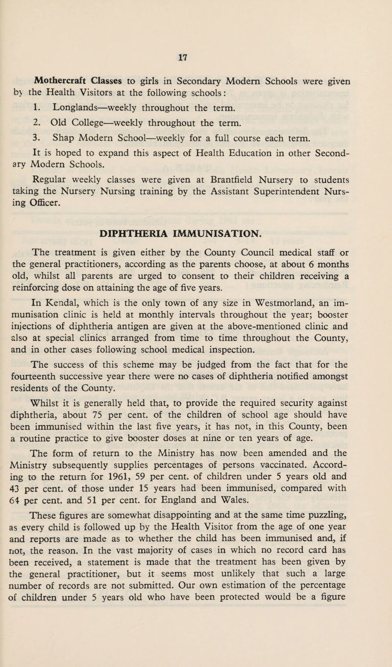 Mothercraft Classes to girls in Secondary Modem Schools were given b\ the Health Visitors at the following schools: 1. Longlands—weekly throughout the term. 2. Old College—weekly throughout the term. 3. Shap Modern School—weekly for a full course each term. It is hoped to expand this aspect of Health Education in other Second¬ ary Modern Schools. Regular weekly classes were given at Brantfield Nursery to students taking the Nursery Nursing training by the Assistant Superintendent Nurs¬ ing Ofi&cer. DIPHTHERIA IMMUNISATION. The treatment is given either by the County Council medical staff or the general practitioners, according as the parents choose, at about 6 months old, whilst all parents are urged to consent to their children receiving a reinforcing dose on attaining the age of five years. In Kendal, which is the only town of any size in Westmorland, an im¬ munisation clinic is held at monthly intervals throughout the year; booster injections of diphtheria antigen are given at the above-mentioned clinic and also at special clinics arranged from time to time throughout the County, and in other cases following school medical inspection. The success of this scheme may be judged from the fact that for the fourteenth successive year there were no cases of diphtheria notified amongst residents of the County. Whilst it is generally held that, to provide the required security against diphtheria, about 75 per cent, of the children of school age should have been immunised within the last five years, it has not, in this County, been a routine practice to give booster doses at nine or ten years of age. The form of return to the Ministry has now been amended and the Ministry subsequently supplies percentages of persons vaccinated. Accord¬ ing to the return for 1961, 59 per cent, of children under 5 years old and 43 per cent, of those under 15 years had been immunised, compared with 64 per cent, and 51 per cent, for England and Wales. These figures are somewhat disappointing and at the same time puzzling, as every child is followed up by the Health Visitor from the age of one year and reports are made as to whether the child has been immunised and, if not, the reason. In the vast majority of cases in which no record card has been received, a statement is made that the treatment has been given by the general practitioner, but it seems most unlikely that such a large number of records are not submitted. Our own estimation of the percentage of children under 5 years old who have been protected would be a figure