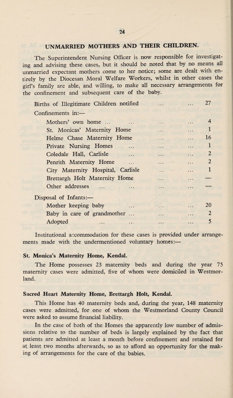 UNMARRIED MOTHERS AND THEIR CHILDREN. The Superintendent Nursing Officer is now responsible for investigat¬ ing and advising these cases, but it should be noted that by no means all unmarried expectant mothers come to her notice; some are dealt with en¬ tirely by the Diocesan Moral Welfare Workers, whilst in other cases the girl’s family are able, and willing, to make all necessary arrangements for the confinement and subsequent care of the baby. Births of Illegitimate Children notified ... ... 27 Confinements in:— Mothers’ own home ... ... ... ... 4 St. Monicas’ Maternity Home ... ... 1 Helme Chase Maternity Home ... ... 16 Private Nursing Homes ... ... ... 1 Coledale HaU, Carlisle ... ... ... 2 Penrith Maternity Home ... ... ... 2 City Maternity Hospital, Carlisle ... ... 1 Brettargh Holt Maternity Home ... ... — Other addresses ... ... ... ... — Disposal of Infants:— Mother keeping baby ... ... ... 20 Baby in care of grandmother ... ... ... 2 Adopted ... ... ... ... 5 Institutional accommodation for these cases is provided under arrange¬ ments made with the undermentioned voluntary homes:— St. Monica’s Maternity Home, Kendal. The Home possesses 23 maternity beds and during the year 75 maternity cases were admitted, five of whom were domiciled in Westmor¬ land. Sacred Heart Maternity Home, Brettargh Holt, Kendal. This Home has 40 maternity beds and, during the year, 148 maternity cases were admitted, for one of whom the Westmorland County Council were asked to assume financial liability. In the case of both of the Homes the apparendy low number of admis¬ sions relative to the number of beds is largely explained by the fact that patients are admitted at least a month before confinement and retained for at least two months afterwards, so as to afford an opportunity for the mak¬ ing of arrangements for the care of the babies.