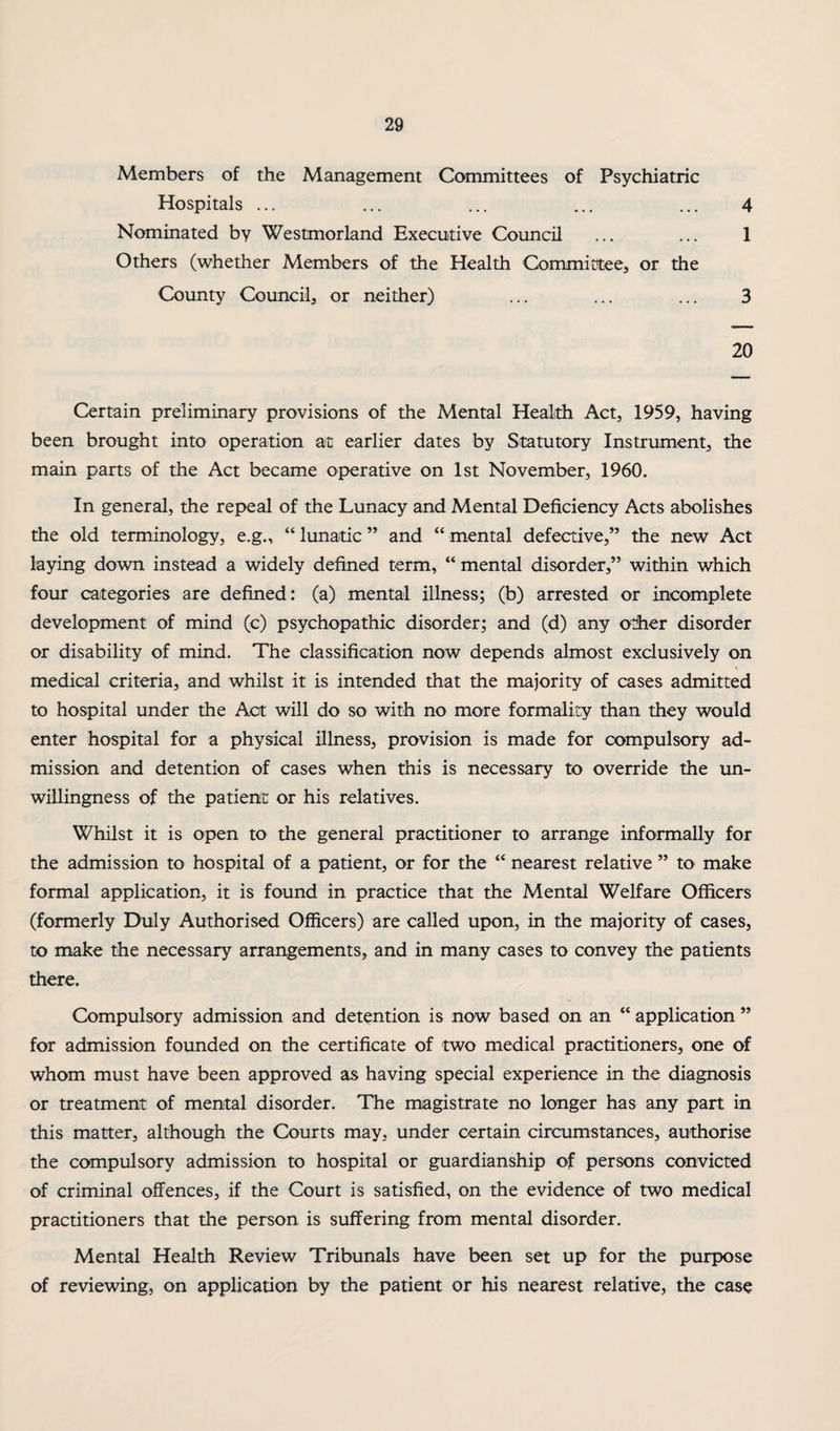 Members of the Management Committees of Psychiatric Hospitals ... 4 1 Nominated by Westmorland Executive Council Others (whether Members of the Health Committee, or the County Council, or neither) 3 20 Certain preliminary provisions of the Mental Health Act, 1959, having been brought into operation at earlier dates by Sitatutory Instrument, the main parts of the Act became operative on 1st November, 1960. In general, the repeal of the Lunacy and Mental Deficiency Acts abolishes the old terminology, e.g., “ lunatic ” and “ mental defective,” the new Act laying down instead a widely defined term, “ mental disorder,” within which four categories are defined: (a) mental illness; (b) arrested or incomplete development of mind (c) psychopathic disorder; and (d) any other disorder or disability of mind. The classification now depends almost exclusively on medical criteria, and whilst it is intended that the majority of cases admitted to hospital under the Act will do so with no more formality than they would enter hospital for a physical illness, provision is made for compulsory ad¬ mission and detention of cases when this is necessary to override the un¬ willingness of the patient or his relatives. Whilst it is open to the general practitioner to arrange informally for the admission to hospital of a patient, or for the “ nearest relative ” to make formal application, it is found in practice that the Mental Welfare Officers (formerly Duly Authorised Officers) are called upon, in the majority of cases, to make the necessary arrangements, and in many cases to convey the patients there. Compulsory admission and detention is now based on an “ application ” for admission founded on the certificate of two medical practitioners, one of whom must have been approved as having special experience in the diagnosis or treatment of mental disorder. The magistrate no longer has any part in this matter, although the Courts may, under certain circumstances, authorise the compulsory admission to hospital or guardianship of persons convicted of criminal offences, if the Court is satisfied, on the evidence of two medical practitioners that the person is suffering from mental disorder. Mental Health Review Tribunals have been set up for the purpose of reviewing, on application by the patient or his nearest relative, the case