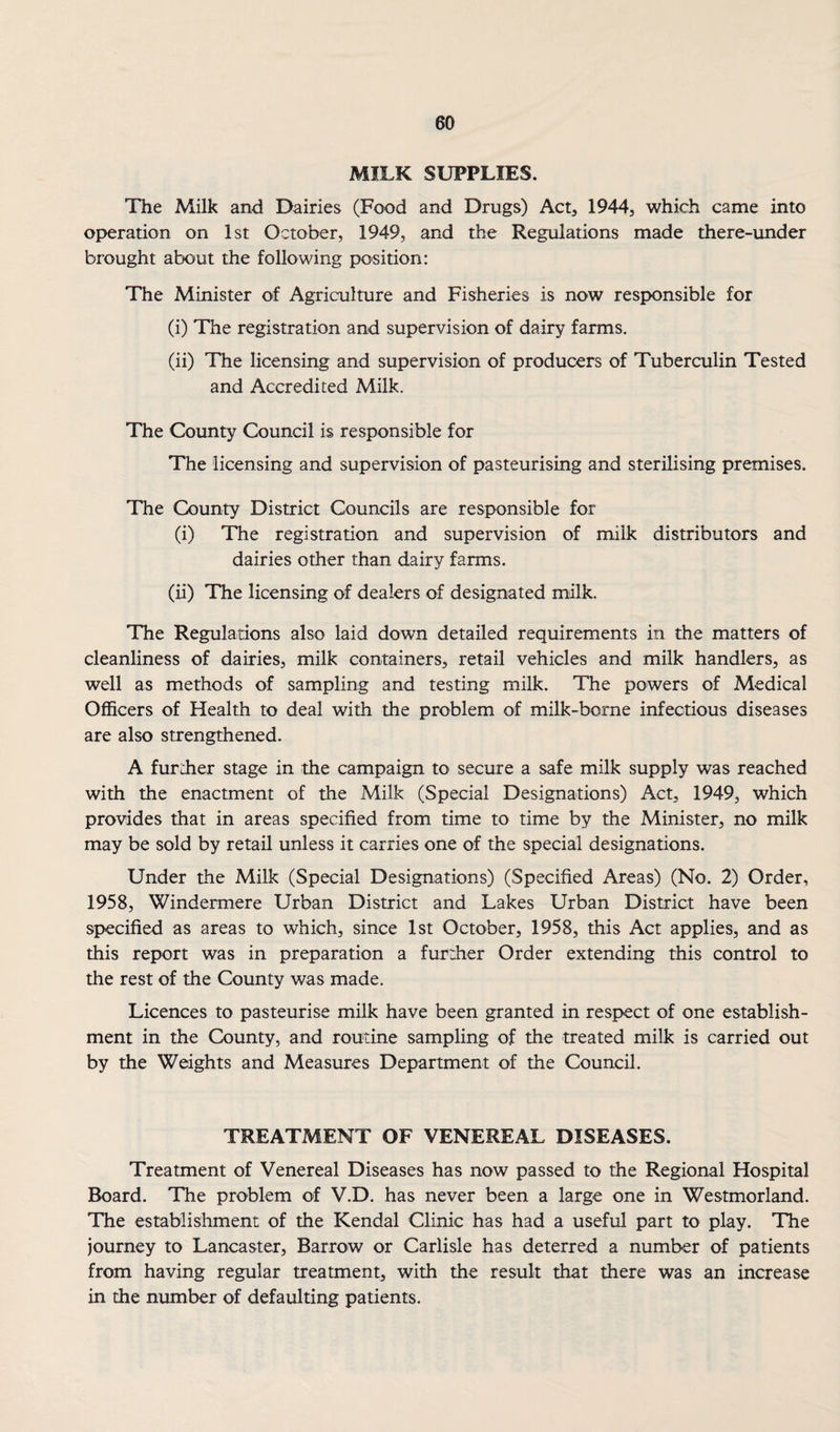 MILK SUPPLIES. The Milk and Dairies (Food and Drugs) Act, 1944, which came into operation on 1st October, 1949, and the Regulations made there-under brought about the following position: The Minister of Agriculture and Fisheries is now responsible for (i) The registration and supervision of dairy farms. (ii) The licensing and supervision of producers of Tuberculin Tested and Accredited Milk. The County Council is responsible for The licensing and supervision of pasteurising and sterilising premises. The County District Councils are responsible for (i) The registration and supervision of milk distributors and dairies other than dairy farms. (ii) The licensing of dealers of designated milk. The Regulations also laid down detailed requirements in the matters of cleanliness of dairies, milk containers, retail vehicles and milk handlers, as well as methods of sampling and testing milk. The powers of Medical Officers of Health to deal with the problem of milk-borne infectious diseases are also strengthened. A further stage in the campaign to secure a safe milk supply was reached with the enactment of the Milk (Special Designations) Act, 1949, which provides that in areas specified from time to time by the Minister, no milk may be sold by retail unless it carries one of the special designations. Under the Milk (Special Designations) (Specified Areas) (No. 2) Order, 1958, Windermere Urban District and Lakes Urban District have been specified as areas to which, since 1st October, 1958, this Act applies, and as this report was in preparation a further Order extending this control to the rest of the County was made. Licences to pasteurise milk have been granted in respect of one establish¬ ment in the County, and routine sampling of the treated milk is carried out by the Weights and Measures Department of the Council. TREATMENT OF VENEREAL DISEASES. Treatment of Venereal Diseases has now passed to the Regional Hospital Board. The problem of V.D. has never been a large one in Westmorland. The establishment of the Kendal Clinic has had a useful part to play. The journey to Lancaster, Barrow or Carlisle has deterred a number of patients from having regular treatment, with the result that there was an increase in the number of defaulting patients.