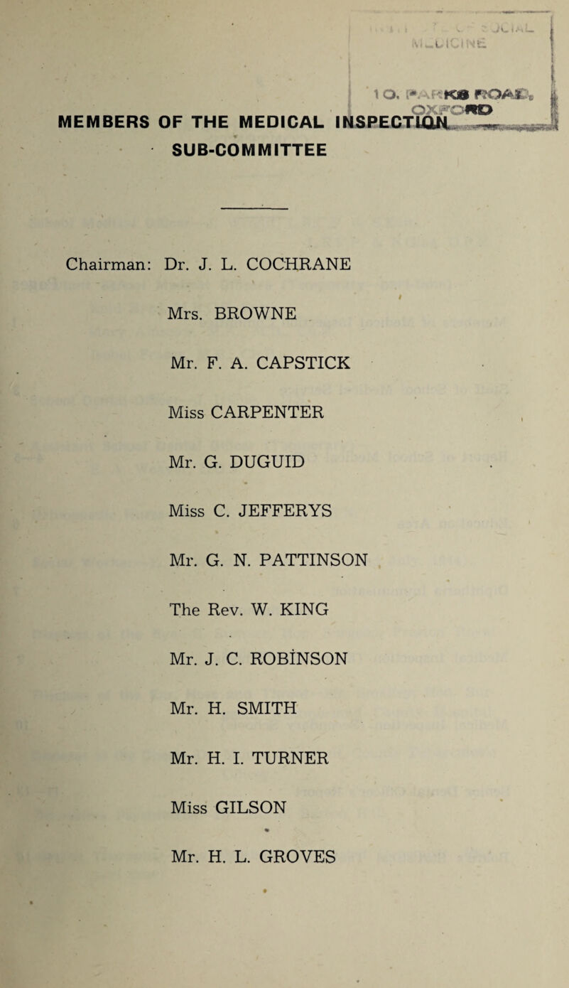 J V. < M \ O. [»ARK8 ROA£ MEMBERS OF THE MEDICAL INSPECTION. L, SUB-COMMITTEE Chairman: Dr. J. L. COCHRANE Mrs. BROWNE Mr. F. A. CAPSTICK Miss CARPENTER Mr. G. DUGUID Miss C. JEFFERYS Mr. G. N. PATTINSON The Rev. W. KING Mr. J. C. ROBINSON Mr. H. SMITH Mr. H. I. TURNER Miss GILSON Mr. H. L. GROVES