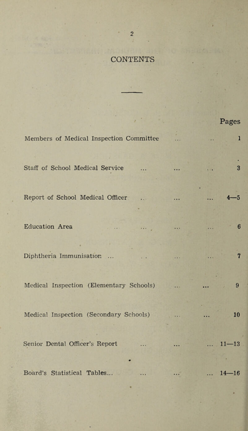 CONTENTS Members of Medical Inspection Committee Pages Staff of School Medical Service > • • • • • Report of School Medical Officer 4—5 Education Area Diphtheria Immunisation ... Medical Inspection (Elementary Schools) Medical Inspection (Secondary Schools) 10 Senior Dental Officer’s Report 11—13 Board’s Statistical Tables... 14—16
