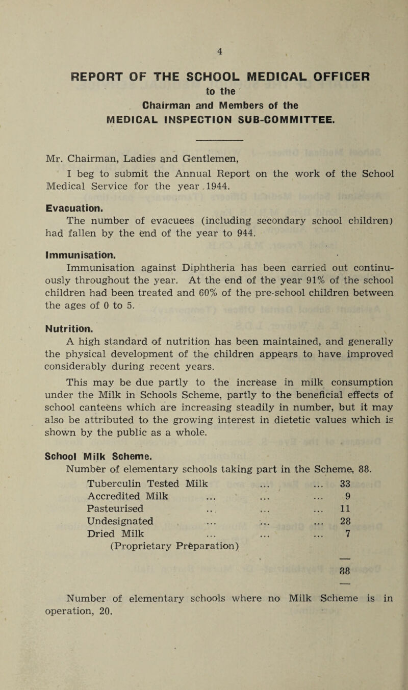 REPORT OF THE SCHOOL MEDICAL OFFICER to the Chairman and Members of the MEDICAL INSPECTION SUB COMMITTEE. Mr. Chairman, Ladies and Gentlemen, I beg to submit the Annual Report on the work of the School Medical Service for the year . 1944. Evacuation. The number of evacuees (including secondary school children) had fallen by the end of the year to 944. Immunisation. Immunisation against Diphtheria has been carried out continu¬ ously throughout the year. At the end of the year 91% of the school children had been treated and 60% of the pre-school children between the ages of 0 to 5. Nutrition. A high standard of nutrition has been maintained, and generally the physical development of the children appears to have improved considerably during recent years. This may be due partly to the increase in milk consumption under the Milk in Schools Scheme, partly to the beneficial effects of school canteens which are increasing steadily in number, but it may also be attributed to the growing interest in dietetic values which is shown by the public as a whole. School Milk Scheme. Number of elementary schools taking part in the Scheme. 88. Tuberculin Tested Milk ... ... 33 Accredited Milk ... ... ... 9 Pasteurised ... ... ... 11 Undesignated ... ... ... 28 Dried Milk ... ... ... 7 (Proprietary Preparation) * ■■ '■ ■ ■ 88 Number of elementary schools where no Milk Scheme is in operation, 20.